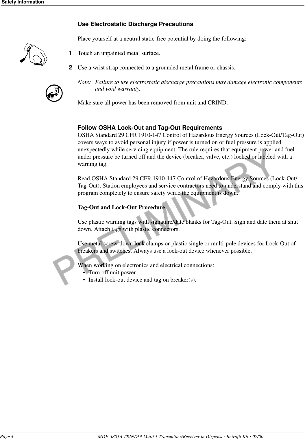 PRELIMINARYSafety InformationPage 4 MDE-3801A TRIND™ Multi 1 Transmitter/Receiver in Dispenser Retrofit Kit • 07/00Use Electrostatic Discharge PrecautionsPlace yourself at a neutral static-free potential by doing the following:1Touch an unpainted metal surface.2Use a wrist strap connected to a grounded metal frame or chassis.Note: Failure to use electrostatic discharge precautions may damage electronic components and void warranty.Make sure all power has been removed from unit and CRIND.Follow OSHA Lock-Out and Tag-Out RequirementsOSHA Standard 29 CFR 1910-147 Control of Hazardous Energy Sources (Lock-Out/Tag-Out) covers ways to avoid personal injury if power is turned on or fuel pressure is applied unexpectedly while servicing equipment. The rule requires that equipment power and fuel under pressure be turned off and the device (breaker, valve, etc.) locked or labeled with a warning tag.Read OSHA Standard 29 CFR 1910-147 Control of Hazardous Energy Sources (Lock-Out/Tag-Out). Station employees and service contractors need to understand and comply with this program completely to ensure safety while the equipment is down. Tag-Out and Lock-Out ProcedureUse plastic warning tags with signature/date blanks for Tag-Out. Sign and date them at shut down. Attach tags with plastic connectors.Use metal screw-down lock clamps or plastic single or multi-pole devices for Lock-Out of breakers and switches. Always use a lock-out device whenever possible.When working on electronics and electrical connections:• Turn off unit power.• Install lock-out device and tag on breaker(s).OFF
