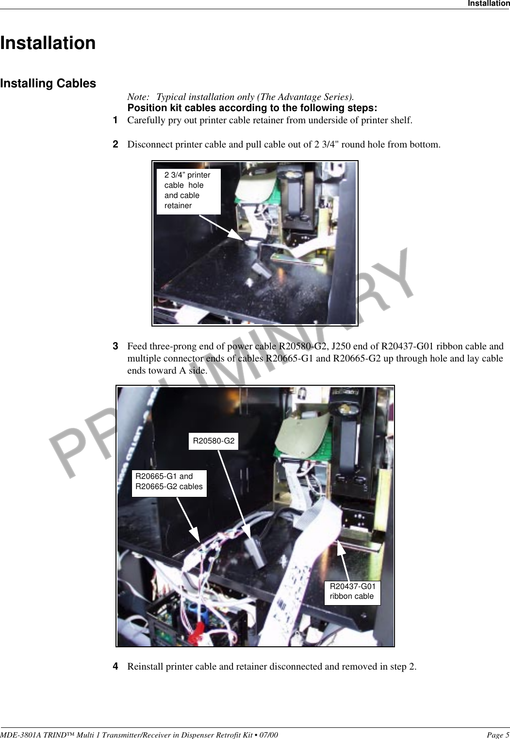 PRELIMINARYMDE-3801A TRIND™ Multi 1 Transmitter/Receiver in Dispenser Retrofit Kit • 07/00 Page 5InstallationInstallationInstalling Cables Note: Typical installation only (The Advantage Series).Position kit cables according to the following steps:1Carefully pry out printer cable retainer from underside of printer shelf.2Disconnect printer cable and pull cable out of 2 3/4&quot; round hole from bottom.3Feed three-prong end of power cable R20580-G2, J250 end of R20437-G01 ribbon cable and multiple connector ends of cables R20665-G1 and R20665-G2 up through hole and lay cable ends toward A side.4Reinstall printer cable and retainer disconnected and removed in step 2.2 3/4” printer cable  hole and cable retainerR20437-G01ribbon cableR20665-G1 and R20665-G2 cablesR20580-G2