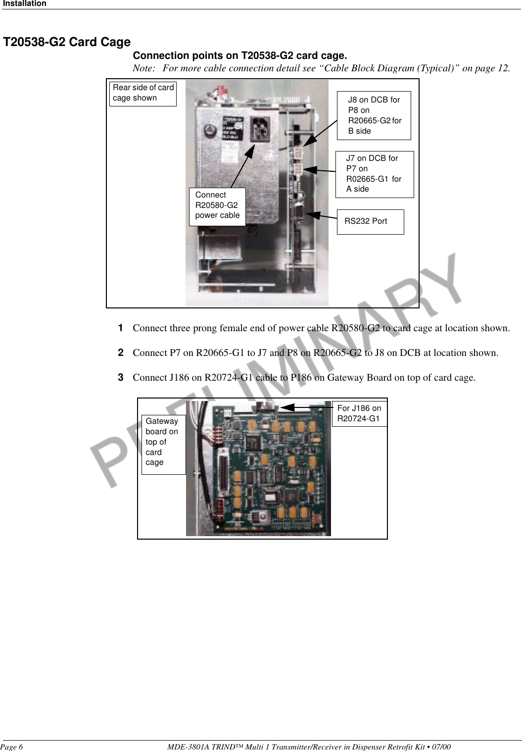 PRELIMINARYInstallationPage 6 MDE-3801A TRIND™ Multi 1 Transmitter/Receiver in Dispenser Retrofit Kit • 07/00T20538-G2 Card CageConnection points on T20538-G2 card cage.Note: For more cable connection detail see “Cable Block Diagram (Typical)” on page 12.1Connect three prong female end of power cable R20580-G2 to card cage at location shown.2Connect P7 on R20665-G1 to J7 and P8 on R20665-G2 to J8 on DCB at location shown.3Connect J186 on R20724-G1 cable to P186 on Gateway Board on top of card cage.J8 on DCB for P8 on R20665-G2 for B sideJ7 on DCB for P7 on R02665-G1  for A sideRS232 PortRear side of card cage shownConnect R20580-G2 power cableFor J186 on R20724-G1Gateway board on top of card cage