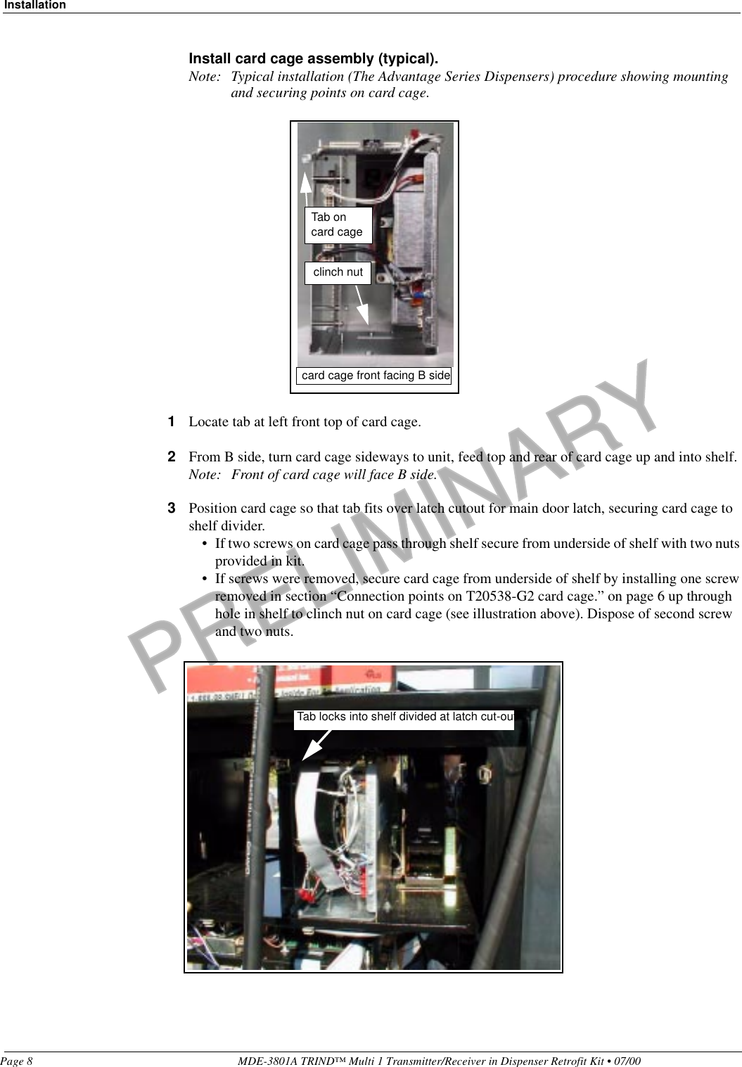 PRELIMINARYInstallationPage 8 MDE-3801A TRIND™ Multi 1 Transmitter/Receiver in Dispenser Retrofit Kit • 07/00Install card cage assembly (typical).Note: Typical installation (The Advantage Series Dispensers) procedure showing mounting and securing points on card cage.                                                                                                                                                                                                                                                                                                                                                                                                                                                                                                                                                                                                                                                                                                                                                                                                                                                                                                                                                                                                                                                                                              1Locate tab at left front top of card cage.2From B side, turn card cage sideways to unit, feed top and rear of card cage up and into shelf.Note: Front of card cage will face B side.3Position card cage so that tab fits over latch cutout for main door latch, securing card cage to shelf divider. • If two screws on card cage pass through shelf secure from underside of shelf with two nuts provided in kit.• If screws were removed, secure card cage from underside of shelf by installing one screw removed in section “Connection points on T20538-G2 card cage.” on page 6 up through hole in shelf to clinch nut on card cage (see illustration above). Dispose of second screw and two nuts.Tab on card cagecard cage front facing B sideclinch nutTab locks into shelf divided at latch cut-out