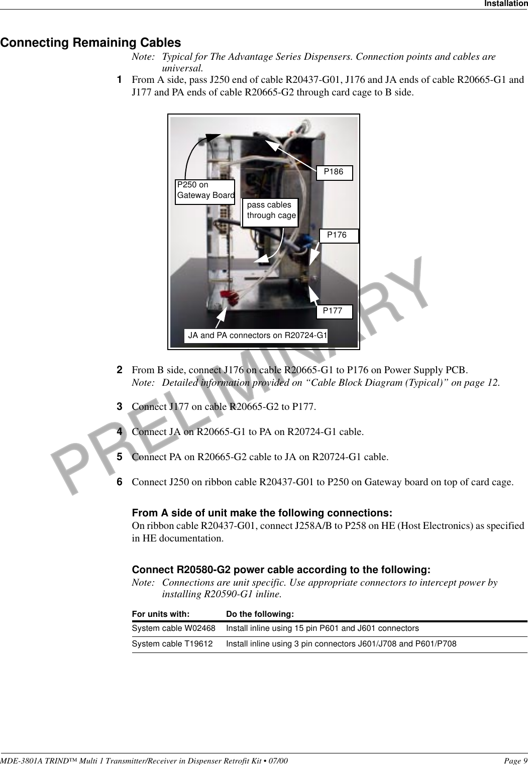 PRELIMINARYMDE-3801A TRIND™ Multi 1 Transmitter/Receiver in Dispenser Retrofit Kit • 07/00 Page 9InstallationConnecting Remaining CablesNote: Typical for The Advantage Series Dispensers. Connection points and cables are universal.1From A side, pass J250 end of cable R20437-G01, J176 and JA ends of cable R20665-G1 and J177 and PA ends of cable R20665-G2 through card cage to B side.2From B side, connect J176 on cable R20665-G1 to P176 on Power Supply PCB.Note: Detailed information provided on “Cable Block Diagram (Typical)” on page 12.3Connect J177 on cable R20665-G2 to P177.4Connect JA on R20665-G1 to PA on R20724-G1 cable.5Connect PA on R20665-G2 cable to JA on R20724-G1 cable.6Connect J250 on ribbon cable R20437-G01 to P250 on Gateway board on top of card cage.From A side of unit make the following connections:On ribbon cable R20437-G01, connect J258A/B to P258 on HE (Host Electronics) as specified in HE documentation.Connect R20580-G2 power cable according to the following:Note: Connections are unit specific. Use appropriate connectors to intercept power by installing R20590-G1 inline.For units with: Do the following:System cable W02468 Install inline using 15 pin P601 and J601 connectorsSystem cable T19612 Install inline using 3 pin connectors J601/J708 and P601/P708P186P176P177JA and PA connectors on R20724-G1pass cables through cageP250 on Gateway Board