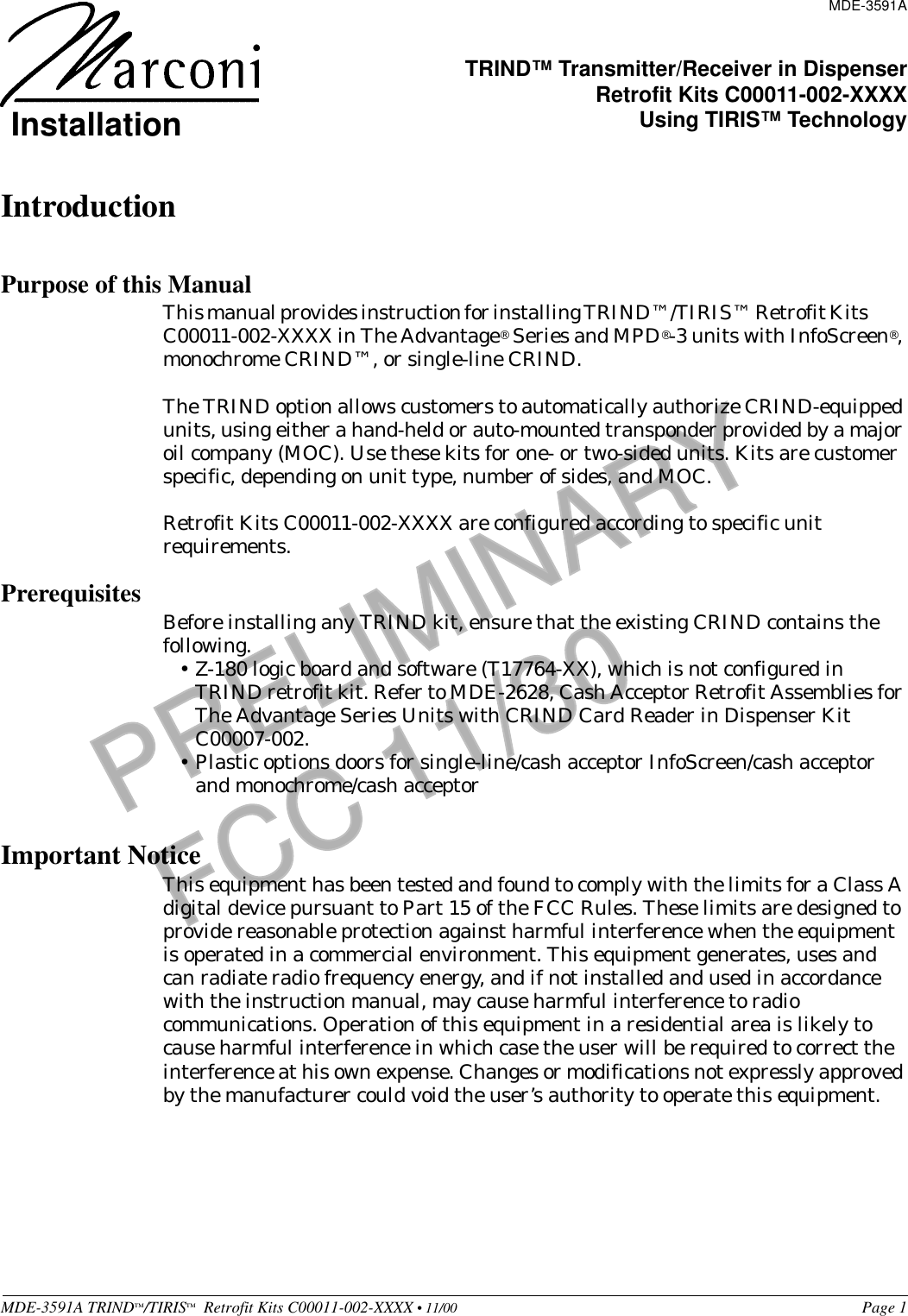 MDE-3591A TRIND™/TIRIS™  Retrofit Kits C00011-002-XXXX • 11/00 Page 1PRELIMINARYFCC 11/30IntroductionPurpose of this ManualThis manual provides instruction for installing TRIND™/TIRIS™ Retrofit Kits            C00011-002-XXXX in The Advantage® Series and MPD®-3 units with InfoScreen®, monochrome CRIND™, or single-line CRIND. The TRIND option allows customers to automatically authorize CRIND-equipped units, using either a hand-held or auto-mounted transponder provided by a major oil company (MOC). Use these kits for one- or two-sided units. Kits are customer specific, depending on unit type, number of sides, and MOC.Retrofit Kits C00011-002-XXXX are configured according to specific unit requirements. Prerequisites Before installing any TRIND kit, ensure that the existing CRIND contains the following.•Z-180 logic board and software (T17764-XX), which is not configured in TRIND retrofit kit. Refer to MDE-2628, Cash Acceptor Retrofit Assemblies for The Advantage Series Units with CRIND Card Reader in Dispenser Kit C00007-002.•Plastic options doors for single-line/cash acceptor InfoScreen/cash acceptor and monochrome/cash acceptor Important NoticeThis equipment has been tested and found to comply with the limits for a Class A digital device pursuant to Part 15 of the FCC Rules. These limits are designed to provide reasonable protection against harmful interference when the equipment is operated in a commercial environment. This equipment generates, uses and can radiate radio frequency energy, and if not installed and used in accordance with the instruction manual, may cause harmful interference to radio communications. Operation of this equipment in a residential area is likely to cause harmful interference in which case the user will be required to correct the interference at his own expense. Changes or modifications not expressly approved by the manufacturer could void the user’s authority to operate this equipment.MDE-3591ATRIND™ Transmitter/Receiver in DispenserRetrofit Kits C00011-002-XXXXUsing TIRIS™ TechnologyInstallation