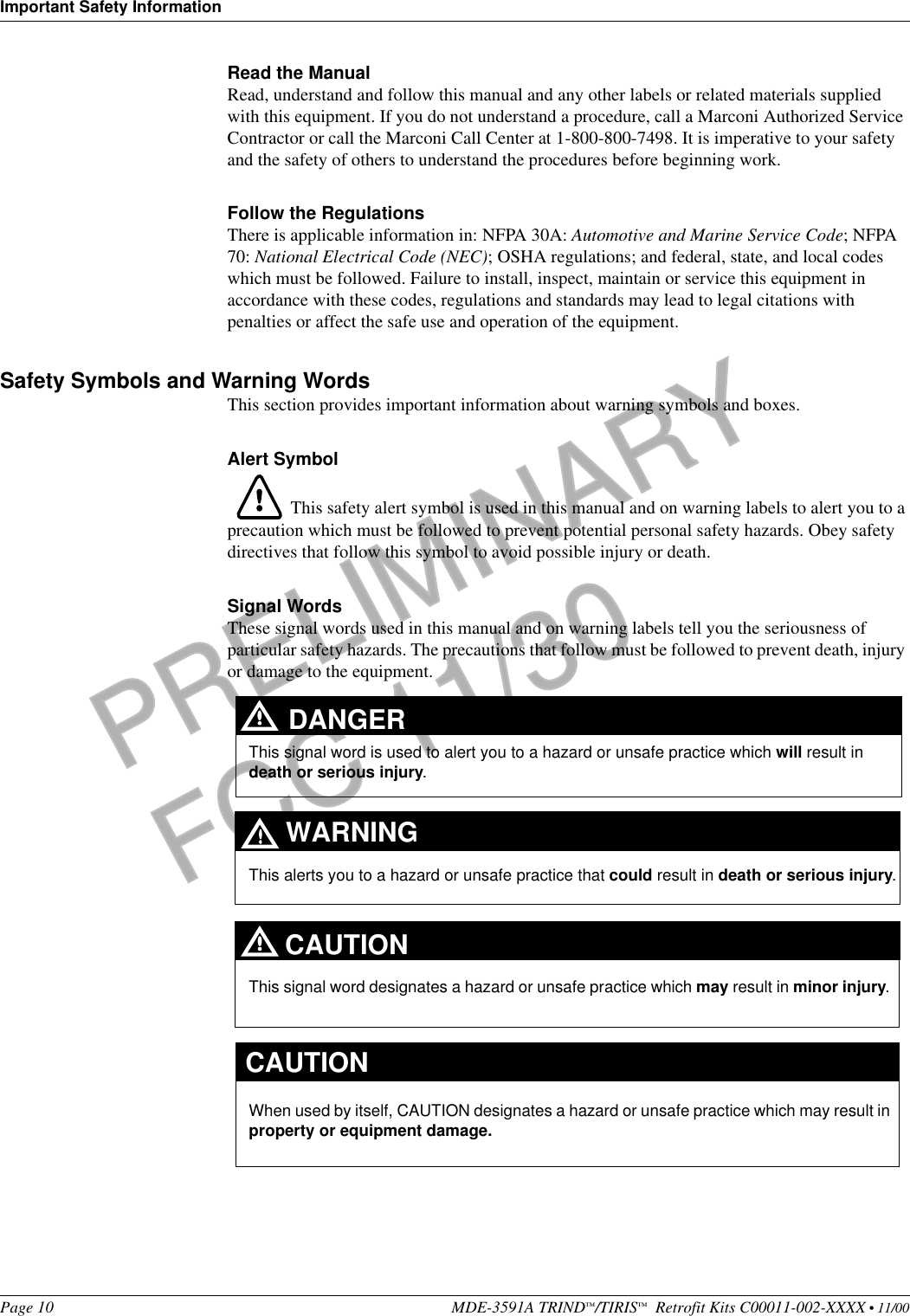 Important Safety InformationPage 10 MDE-3591A TRIND™/TIRIS™  Retrofit Kits C00011-002-XXXX • 11/00PRELIMINARYFCC 11/30Read the ManualRead, understand and follow this manual and any other labels or related materials supplied with this equipment. If you do not understand a procedure, call a Marconi Authorized Service Contractor or call the Marconi Call Center at 1-800-800-7498. It is imperative to your safety and the safety of others to understand the procedures before beginning work.Follow the RegulationsThere is applicable information in: NFPA 30A: Automotive and Marine Service Code; NFPA 70: National Electrical Code (NEC); OSHA regulations; and federal, state, and local codes which must be followed. Failure to install, inspect, maintain or service this equipment in accordance with these codes, regulations and standards may lead to legal citations with penalties or affect the safe use and operation of the equipment.Safety Symbols and Warning WordsThis section provides important information about warning symbols and boxes.Alert Symbol This safety alert symbol is used in this manual and on warning labels to alert you to a precaution which must be followed to prevent potential personal safety hazards. Obey safety directives that follow this symbol to avoid possible injury or death.Signal WordsThese signal words used in this manual and on warning labels tell you the seriousness of particular safety hazards. The precautions that follow must be followed to prevent death, injury or damage to the equipment. This signal word designates a hazard or unsafe practice which may result in minor injury.This signal word is used to alert you to a hazard or unsafe practice which will result in death or serious injury.This alerts you to a hazard or unsafe practice that could result in death or serious injury.CAUTIONWhen used by itself, CAUTION designates a hazard or unsafe practice which may result in property or equipment damage.CAUTIONDANGERWARNING