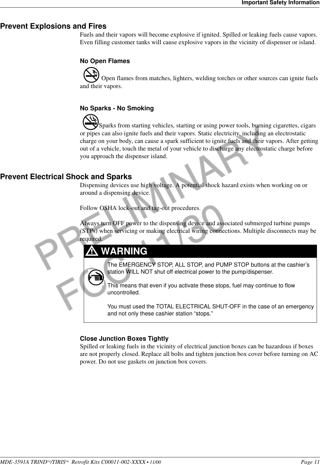 MDE-3591A TRIND™/TIRIS™  Retrofit Kits C00011-002-XXXX • 11/00 Page 11Important Safety InformationPRELIMINARYFCC 11/30Prevent Explosions and FiresFuels and their vapors will become explosive if ignited. Spilled or leaking fuels cause vapors. Even filling customer tanks will cause explosive vapors in the vicinity of dispenser or island.No Open Flames Open flames from matches, lighters, welding torches or other sources can ignite fuels and their vapors.No Sparks - No SmokingSparks from starting vehicles, starting or using power tools, burning cigarettes, cigars or pipes can also ignite fuels and their vapors. Static electricity, including an electrostatic charge on your body, can cause a spark sufficient to ignite fuels and their vapors. After getting out of a vehicle, touch the metal of your vehicle to discharge any electrostatic charge before you approach the dispenser island.Prevent Electrical Shock and SparksDispensing devices use high voltage. A potential shock hazard exists when working on or around a dispensing device. Follow OSHA lock-out and tag-out procedures.Always turn OFF power to the dispensing device and associated submerged turbine pumps (STPs) when servicing or making electrical wiring connections. Multiple disconnects may be required. Close Junction Boxes TightlySpilled or leaking fuels in the vicinity of electrical junction boxes can be hazardous if boxes are not properly closed. Replace all bolts and tighten junction box cover before turning on AC power. Do not use gaskets on junction box covers. The EMERGENCY STOP, ALL STOP, and PUMP STOP buttons at the cashier’s station WILL NOT shut off electrical power to the pump/dispenser. This means that even if you activate these stops, fuel may continue to flow uncontrolled.You must used the TOTAL ELECTRICAL SHUT-OFF in the case of an emergency and not only these cashier station “stops.”WARNING