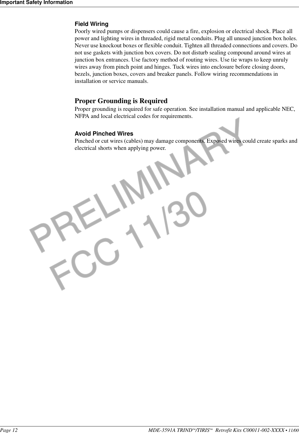 Important Safety InformationPage 12 MDE-3591A TRIND™/TIRIS™  Retrofit Kits C00011-002-XXXX • 11/00PRELIMINARYFCC 11/30Field WiringPoorly wired pumps or dispensers could cause a fire, explosion or electrical shock. Place all power and lighting wires in threaded, rigid metal conduits. Plug all unused junction box holes. Never use knockout boxes or flexible conduit. Tighten all threaded connections and covers. Do not use gaskets with junction box covers. Do not disturb sealing compound around wires at junction box entrances. Use factory method of routing wires. Use tie wraps to keep unruly wires away from pinch point and hinges. Tuck wires into enclosure before closing doors, bezels, junction boxes, covers and breaker panels. Follow wiring recommendations in installation or service manuals.Proper Grounding is RequiredProper grounding is required for safe operation. See installation manual and applicable NEC, NFPA and local electrical codes for requirements. Avoid Pinched WiresPinched or cut wires (cables) may damage components. Exposed wires could create sparks and electrical shorts when applying power.