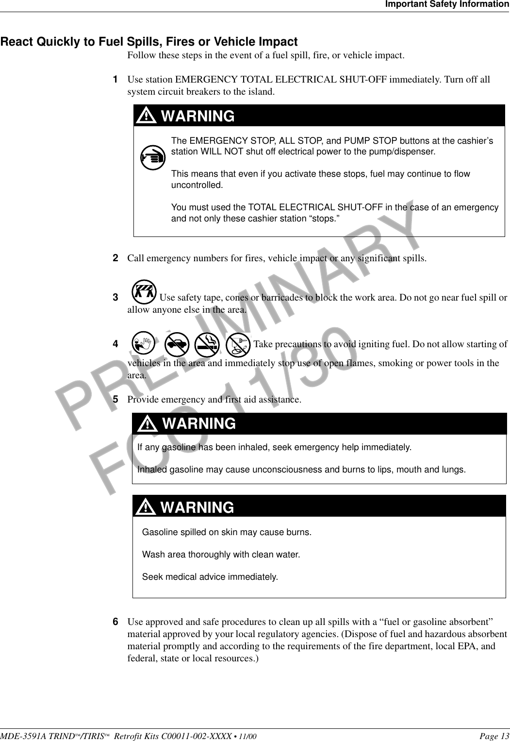 MDE-3591A TRIND™/TIRIS™  Retrofit Kits C00011-002-XXXX • 11/00 Page 13Important Safety InformationPRELIMINARYFCC 11/30React Quickly to Fuel Spills, Fires or Vehicle ImpactFollow these steps in the event of a fuel spill, fire, or vehicle impact.1Use station EMERGENCY TOTAL ELECTRICAL SHUT-OFF immediately. Turn off all system circuit breakers to the island.2Call emergency numbers for fires, vehicle impact or any significant spills. 3 Use safety tape, cones or barricades to block the work area. Do not go near fuel spill or allow anyone else in the area. 4 Take precautions to avoid igniting fuel. Do not allow starting of vehicles in the area and immediately stop use of open flames, smoking or power tools in the area.5Provide emergency and first aid assistance. 6Use approved and safe procedures to clean up all spills with a “fuel or gasoline absorbent” material approved by your local regulatory agencies. (Dispose of fuel and hazardous absorbent material promptly and according to the requirements of the fire department, local EPA, and federal, state or local resources.)The EMERGENCY STOP, ALL STOP, and PUMP STOP buttons at the cashier’s station WILL NOT shut off electrical power to the pump/dispenser. This means that even if you activate these stops, fuel may continue to flow uncontrolled. You must used the TOTAL ELECTRICAL SHUT-OFF in the case of an emergency and not only these cashier station “stops.”WARNINGIf any gasoline has been inhaled, seek emergency help immediately. Inhaled gasoline may cause unconsciousness and burns to lips, mouth and lungs.WARNINGGasoline spilled on skin may cause burns.Wash area thoroughly with clean water. Seek medical advice immediately.WARNING