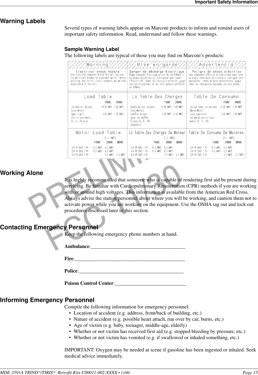 MDE-3591A TRIND™/TIRIS™  Retrofit Kits C00011-002-XXXX • 11/00 Page 15Important Safety InformationPRELIMINARYFCC 11/30Warning Labels Several types of warning labels appear on Marconi products to inform and remind users of important safety information. Read, understand and follow these warnings. Sample Warning LabelThe following labels are typical of those you may find on Marconi’s products: Working Alone It is highly recommended that someone who is capable of rendering first aid be present during servicing. Be familiar with Cardiopulmonary Resuscitation (CPR) methods if you are working with or around high voltages. This information is available from the American Red Cross. Always advise the station personnel about where you will be working, and caution them not to activate power while you are working on the equipment. Use the OSHA tag out and lock out procedures discussed later in this section.Contacting Emergency PersonnelKeep the following emergency phone numbers at hand. Ambulance:_____________________________________Fire:___________________________________________Police:_________________________________________Poison Control Center:____________________________Informing Emergency PersonnelCompile the following information for emergency personnel:•Location of accident (e.g. address, front/back of building, etc.)•Nature of accident (e.g. possible heart attach, run over by car, burns, etc.)•Age of victim (e.g. baby, teenager, middle-age, elderly)•Whether or not victim has received first aid (e.g. stopped bleeding by pressure, etc.)•Whether or not victim has vomited (e.g. if swallowed or inhaled something, etc.)IMPORTANT: Oxygen may be needed at scene if gasoline has been ingested or inhaled. Seek medical advice immediately.