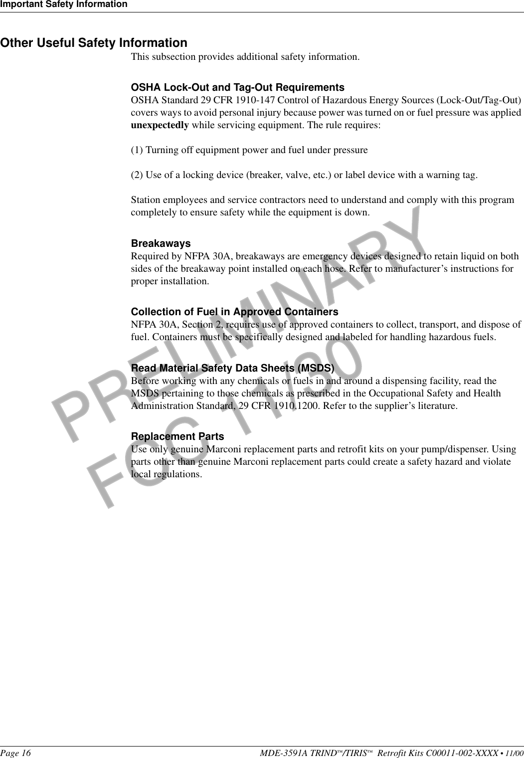 Important Safety InformationPage 16 MDE-3591A TRIND™/TIRIS™  Retrofit Kits C00011-002-XXXX • 11/00PRELIMINARYFCC 11/30Other Useful Safety InformationThis subsection provides additional safety information.OSHA Lock-Out and Tag-Out RequirementsOSHA Standard 29 CFR 1910-147 Control of Hazardous Energy Sources (Lock-Out/Tag-Out) covers ways to avoid personal injury because power was turned on or fuel pressure was applied unexpectedly while servicing equipment. The rule requires: (1) Turning off equipment power and fuel under pressure(2) Use of a locking device (breaker, valve, etc.) or label device with a warning tag.Station employees and service contractors need to understand and comply with this program completely to ensure safety while the equipment is down.BreakawaysRequired by NFPA 30A, breakaways are emergency devices designed to retain liquid on both sides of the breakaway point installed on each hose. Refer to manufacturer’s instructions for proper installation.Collection of Fuel in Approved ContainersNFPA 30A, Section 2, requires use of approved containers to collect, transport, and dispose of fuel. Containers must be specifically designed and labeled for handling hazardous fuels.Read Material Safety Data Sheets (MSDS)Before working with any chemicals or fuels in and around a dispensing facility, read the MSDS pertaining to those chemicals as prescribed in the Occupational Safety and Health Administration Standard, 29 CFR 1910.1200. Refer to the supplier’s literature.Replacement PartsUse only genuine Marconi replacement parts and retrofit kits on your pump/dispenser. Using parts other than genuine Marconi replacement parts could create a safety hazard and violate local regulations.