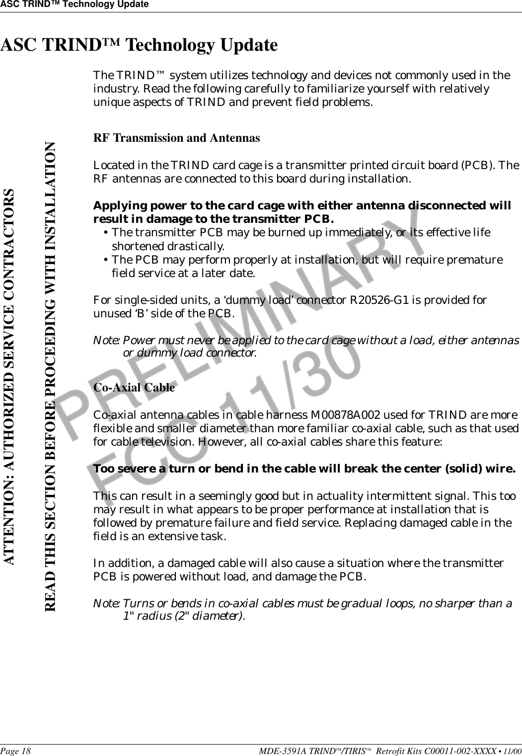 ASC TRIND™ Technology UpdatePage 18 MDE-3591A TRIND™/TIRIS™  Retrofit Kits C00011-002-XXXX • 11/00PRELIMINARYFCC 11/30ASC TRIND™ Technology UpdateThe TRIND™ system utilizes technology and devices not commonly used in the industry. Read the following carefully to familiarize yourself with relatively unique aspects of TRIND and prevent field problems.RF Transmission and AntennasLocated in the TRIND card cage is a transmitter printed circuit board (PCB). The RF antennas are connected to this board during installation.Applying power to the card cage with either antenna disconnected will result in damage to the transmitter PCB. •The transmitter PCB may be burned up immediately, or its effective life shortened drastically. •The PCB may perform properly at installation, but will require premature field service at a later date.For single-sided units, a ‘dummy load’ connector R20526-G1 is provided for unused ‘B’ side of the PCB.Note: Power must never be applied to the card cage without a load, either antennas or dummy load connector.Co-Axial CableCo-axial antenna cables in cable harness M00878A002 used for TRIND are more flexible and smaller diameter than more familiar co-axial cable, such as that used for cable television. However, all co-axial cables share this feature:Too severe a turn or bend in the cable will break the center (solid) wire.This can result in a seemingly good but in actuality intermittent signal. This too may result in what appears to be proper performance at installation that is followed by premature failure and field service. Replacing damaged cable in the field is an extensive task.In addition, a damaged cable will also cause a situation where the transmitter PCB is powered without load, and damage the PCB.Note: Turns or bends in co-axial cables must be gradual loops, no sharper than a 1&quot; radius (2&quot; diameter).ATTENTION: AUTHORIZED SERVICE CONTRACTORSREAD THIS SECTION BEFORE PROCEEDING WITH INSTALLATION