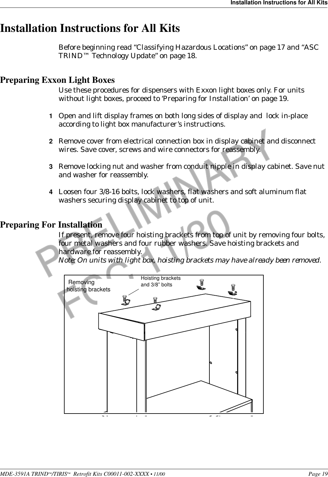 MDE-3591A TRIND™/TIRIS™  Retrofit Kits C00011-002-XXXX • 11/00 Page 19Installation Instructions for All KitsPRELIMINARYFCC 11/30Installation Instructions for All KitsBefore beginning read “Classifying Hazardous Locations” on page 17 and “ASC TRIND™ Technology Update” on page 18.Preparing Exxon Light Boxes Use these procedures for dispensers with Exxon light boxes only. For units without light boxes, proceed to ‘Preparing for Installation’ on page 19.1Open and lift display frames on both long sides of display and  lock in-place according to light box manufacturer’s instructions.2Remove cover from electrical connection box in display cabinet and disconnect wires. Save cover, screws and wire connectors for reassembly.3Remove locking nut and washer from conduit nipple in display cabinet. Save nut and washer for reassembly.4Loosen four 3/8-16 bolts, lock washers, flat washers and soft aluminum flat washers securing display cabinet to top of unit.Preparing For InstallationIf present, remove four hoisting brackets from top of unit by removing four bolts, four metal washers and four rubber washers. Save hoisting brackets and hardware for reassembly. Note: On units with light box, hoisting brackets may have already been removed. Hoisting bracketsand 3/8” bolts Removing hoisting brackets