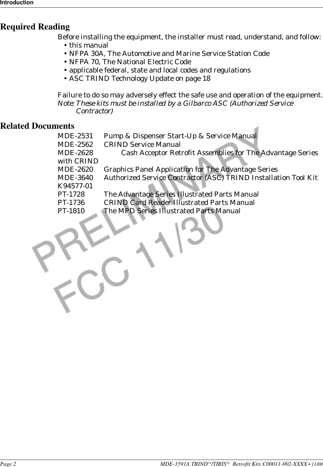 IntroductionPage 2 MDE-3591A TRIND™/TIRIS™  Retrofit Kits C00011-002-XXXX • 11/00PRELIMINARYFCC 11/30Required ReadingBefore installing the equipment, the installer must read, understand, and follow:•this manual•NFPA 30A, The Automotive and Marine Service Station Code•NFPA 70, The National Electric Code•applicable federal, state and local codes and regulations•ASC TRIND Technology Update on page 18Failure to do so may adversely effect the safe use and operation of the equipment.Note: These kits must be installed by a Gilbarco ASC (Authorized Service Contractor)Related DocumentsMDE-2531 Pump &amp; Dispenser Start-Up &amp; Service ManualMDE-2562 CRIND Service ManualMDE-2628 Cash Acceptor Retrofit Assemblies for The Advantage Series with CRINDMDE-2620 Graphics Panel Application for The Advantage SeriesMDE-3640 Authorized Service Contractor (ASC) TRIND Installation Tool Kit K94577-01PT-1728  The Advantage Series Illustrated Parts ManualPT-1736  CRIND Card Reader Illustrated Parts ManualPT-1810  The MPD Series Illustrated Parts Manual