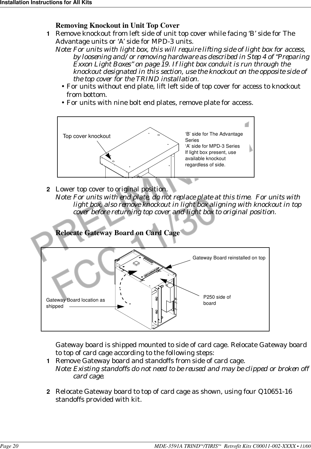 Installation Instructions for All KitsPage 20 MDE-3591A TRIND™/TIRIS™  Retrofit Kits C00011-002-XXXX • 11/00PRELIMINARYFCC 11/30Removing Knockout in Unit Top Cover1Remove knockout from left side of unit top cover while facing ‘B’ side for The Advantage units or ‘A’ side for MPD-3 units.Note: For units with light box, this will require lifting side of light box for access, by loosening and/or removing hardware as described in Step 4 of “Preparing Exxon Light Boxes” on page 19. If light box conduit is run through the knockout designated in this section, use the knockout on the opposite side of the top cover for the TRIND installation.•For units without end plate, lift left side of top cover for access to knockout from bottom.•For units with nine bolt end plates, remove plate for access.2Lower top cover to original position.Note: For units with end plate, do not replace plate at this time.  For units with light box, also remove knockout in light box aligning with knockout in top cover before returning top cover and light box to original position.    Relocate Gateway Board on Card CageGateway board is shipped mounted to side of card cage. Relocate Gateway board to top of card cage according to the following steps:1Remove Gateway board and standoffs from side of card cage.Note: Existing standoffs do not need to be reused and may be clipped or broken off card cage. 2Relocate Gateway board to top of card cage as shown, using four Q10651-16 standoffs provided with kit.Top cover knockout ‘B’ side for The Advantage Series‘A’ side for MPD-3 SeriesIf light box present, use available knockout regardless of side.Gateway Board location as shippedGateway Board reinstalled on topP250 side of board