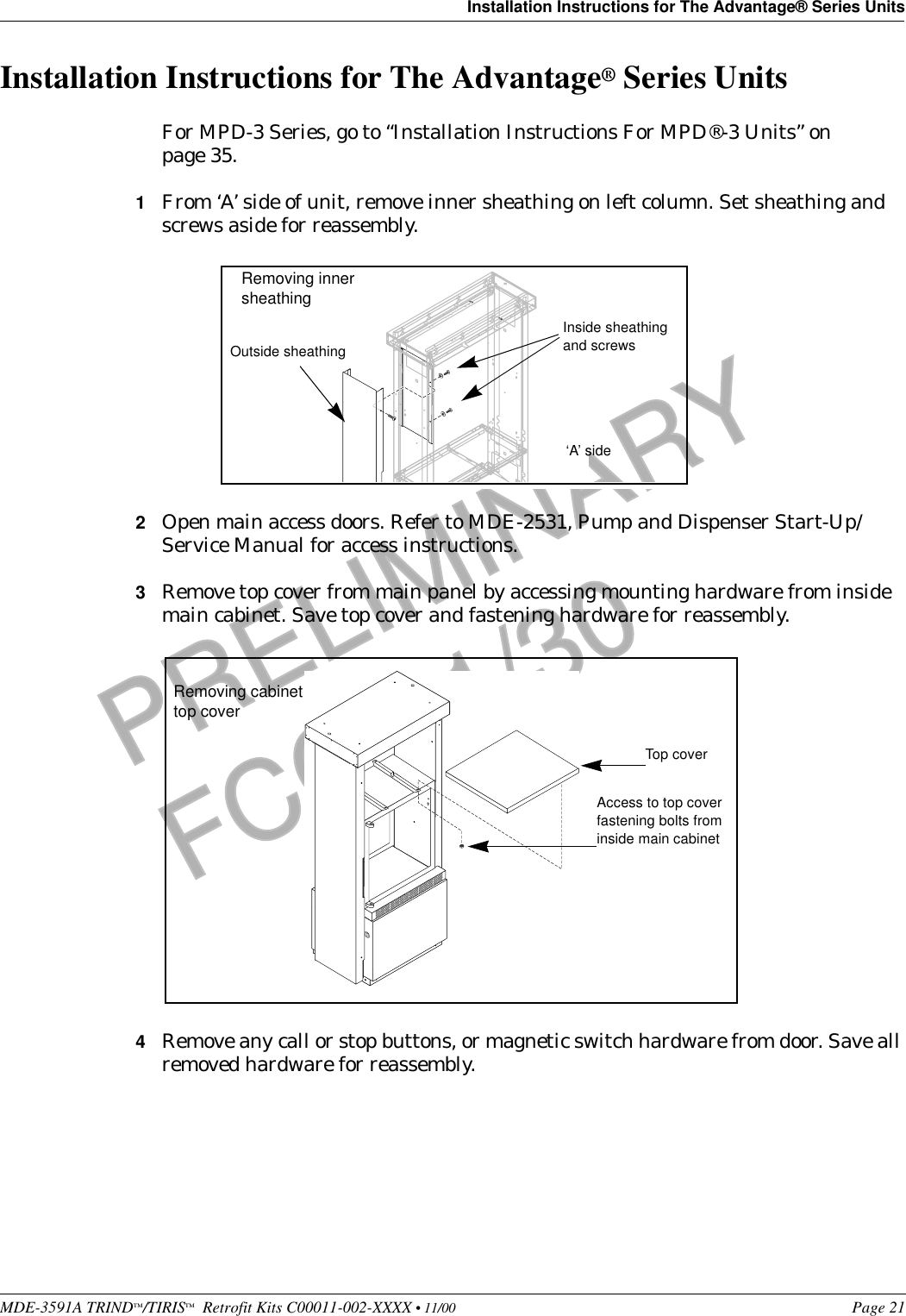 MDE-3591A TRIND™/TIRIS™  Retrofit Kits C00011-002-XXXX • 11/00 Page 21Installation Instructions for The Advantage® Series UnitsPRELIMINARYFCC 11/30Installation Instructions for The Advantage® Series UnitsFor MPD-3 Series, go to “Installation Instructions For MPD®-3 Units” on page 35.1From ‘A’ side of unit, remove inner sheathing on left column. Set sheathing and screws aside for reassembly.2Open main access doors. Refer to MDE-2531, Pump and Dispenser Start-Up/Service Manual for access instructions.3Remove top cover from main panel by accessing mounting hardware from inside main cabinet. Save top cover and fastening hardware for reassembly.4Remove any call or stop buttons, or magnetic switch hardware from door. Save all removed hardware for reassembly.Inside sheathing and screws  ‘A’ side Removing innersheathingOutside sheathingTop coverAccess to top coverfastening bolts from inside main cabinetRemoving cabinettop cover