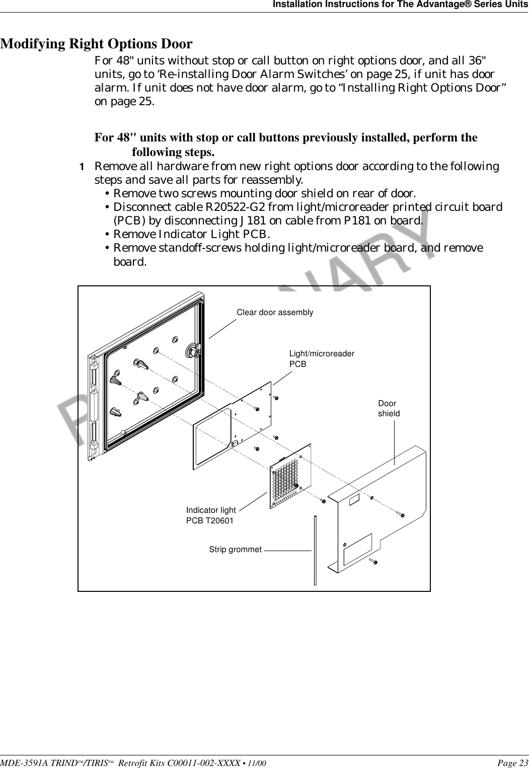 MDE-3591A TRIND™/TIRIS™  Retrofit Kits C00011-002-XXXX • 11/00 Page 23Installation Instructions for The Advantage® Series UnitsPRELIMINARYFCC 11/30Modifying Right Options DoorFor 48&quot; units without stop or call button on right options door, and all 36&quot; units, go to ‘Re-installing Door Alarm Switches’ on page 25, if unit has door alarm. If unit does not have door alarm, go to “Installing Right Options Door” on page 25. For 48&quot; units with stop or call buttons previously installed, perform the following steps.1Remove all hardware from new right options door according to the following steps and save all parts for reassembly.•Remove two screws mounting door shield on rear of door.•Disconnect cable R20522-G2 from light/microreader printed circuit board (PCB) by disconnecting J181 on cable from P181 on board.•Remove Indicator Light PCB.•Remove standoff-screws holding light/microreader board, and remove board.DoorshieldLight/microreader PCBIndicator light PCB T20601Strip grommetClear door assembly
