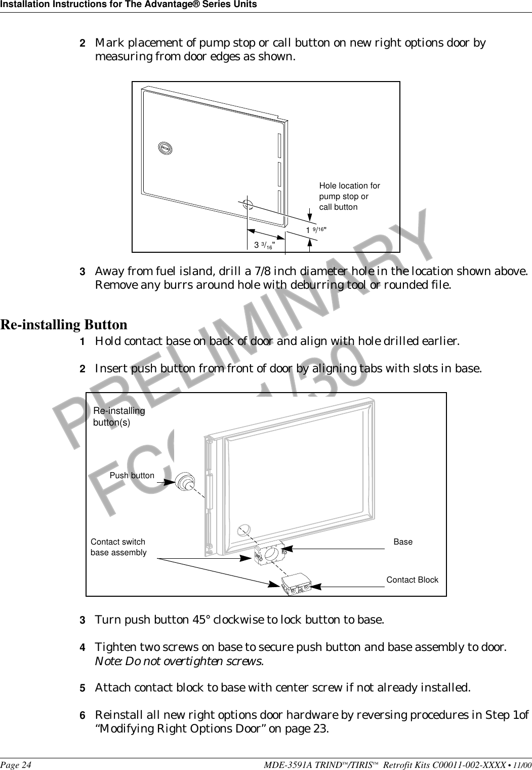 Installation Instructions for The Advantage® Series UnitsPage 24 MDE-3591A TRIND™/TIRIS™  Retrofit Kits C00011-002-XXXX • 11/00PRELIMINARYFCC 11/302Mark placement of pump stop or call button on new right options door by measuring from door edges as shown. 3Away from fuel island, drill a 7/8 inch diameter hole in the location shown above. Remove any burrs around hole with deburring tool or rounded file.Re-installing Button 1Hold contact base on back of door and align with hole drilled earlier.2Insert push button from front of door by aligning tabs with slots in base.3Turn push button 45° clockwise to lock button to base. 4Tighten two screws on base to secure push button and base assembly to door.Note: Do not overtighten screws.5Attach contact block to base with center screw if not already installed.6Reinstall all new right options door hardware by reversing procedures in Step 1of “Modifying Right Options Door” on page 23.1 9/16&quot;3 3/16&quot;Hole location for pump stop or call buttonContact BlockPush button BaseContact switch base assembly Re-installing button(s)