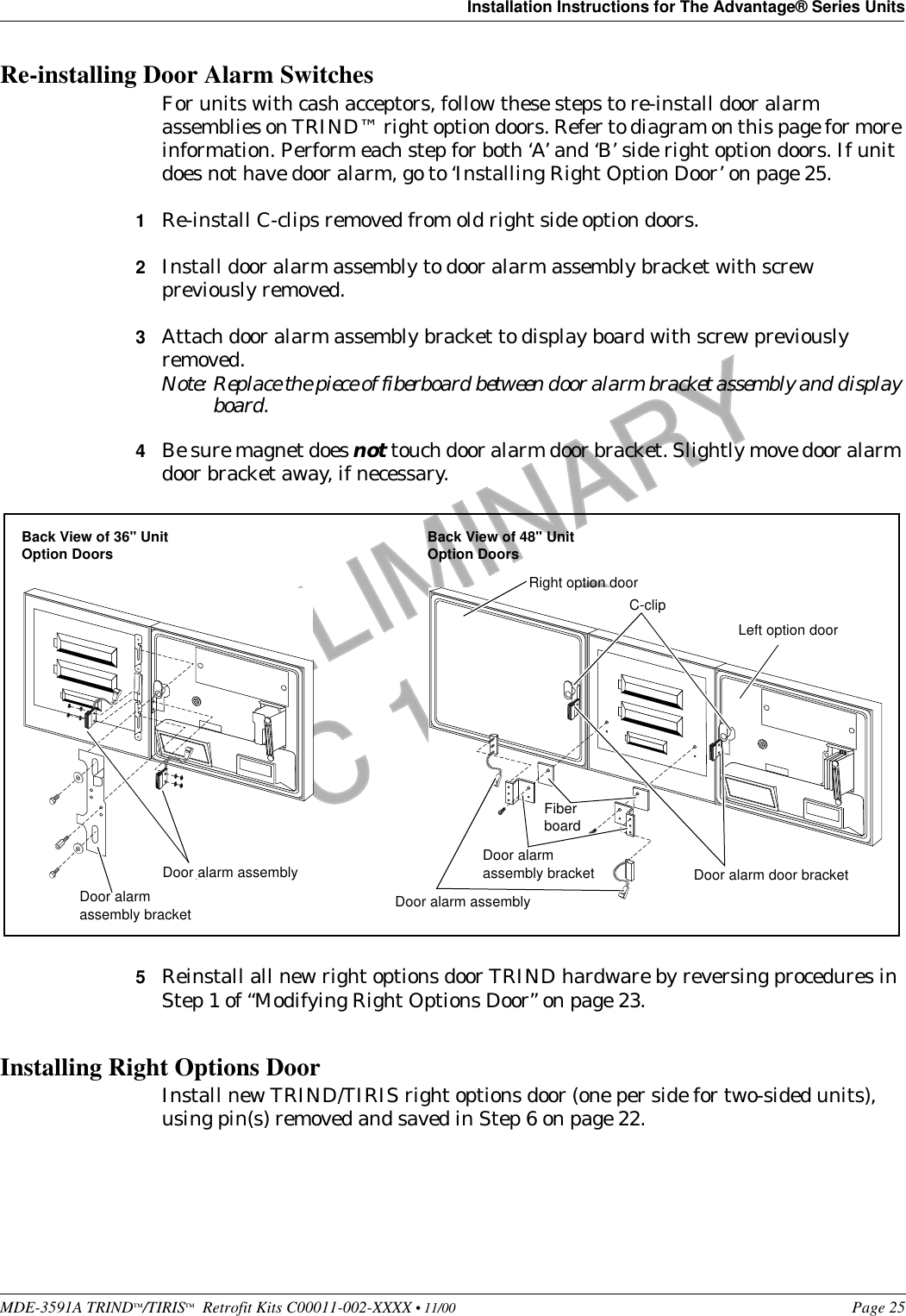 MDE-3591A TRIND™/TIRIS™  Retrofit Kits C00011-002-XXXX • 11/00 Page 25Installation Instructions for The Advantage® Series UnitsPRELIMINARYFCC 11/30Re-installing Door Alarm SwitchesFor units with cash acceptors, follow these steps to re-install door alarm assemblies on TRIND™ right option doors. Refer to diagram on this page for more information. Perform each step for both ‘A’ and ‘B’ side right option doors. If unit does not have door alarm, go to ‘Installing Right Option Door’ on page 25.1Re-install C-clips removed from old right side option doors.2Install door alarm assembly to door alarm assembly bracket with screw previously removed.3Attach door alarm assembly bracket to display board with screw previously removed.Note: Replace the piece of fiberboard between door alarm bracket assembly and display board.4Be sure magnet does not touch door alarm door bracket. Slightly move door alarm door bracket away, if necessary.5Reinstall all new right options door TRIND hardware by reversing procedures in Step 1 of “Modifying Right Options Door” on page 23.Installing Right Options DoorInstall new TRIND/TIRIS right options door (one per side for two-sided units), using pin(s) removed and saved in Step 6 on page 22.Left option doorRight option doorDoor alarm assemblyFiber boardDoor alarm assembly bracketC-clipDoor alarm door bracketDoor alarm assemblyDoor alarm assembly bracketBack View of 36&quot; Unit Option Doors Back View of 48&quot; Unit Option Doors