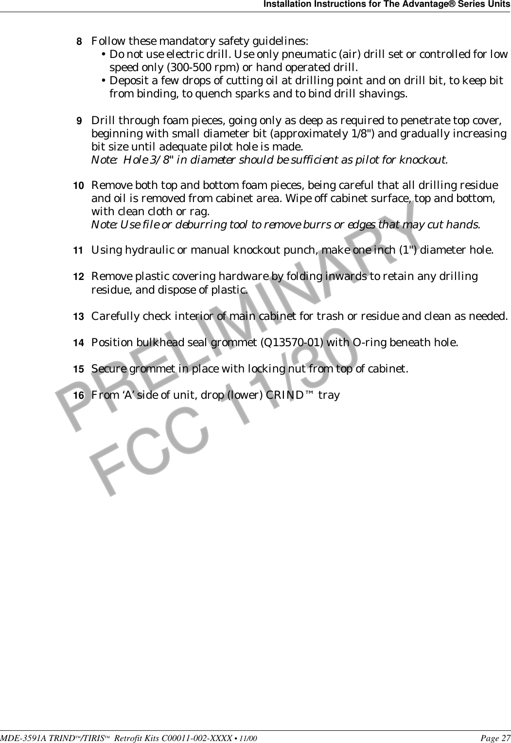 MDE-3591A TRIND™/TIRIS™  Retrofit Kits C00011-002-XXXX • 11/00 Page 27Installation Instructions for The Advantage® Series UnitsPRELIMINARYFCC 11/308Follow these mandatory safety guidelines:•Do not use electric drill. Use only pneumatic (air) drill set or controlled for low speed only (300-500 rpm) or hand operated drill.•Deposit a few drops of cutting oil at drilling point and on drill bit, to keep bit from binding, to quench sparks and to bind drill shavings.9Drill through foam pieces, going only as deep as required to penetrate top cover, beginning with small diameter bit (approximately 1/8&quot;) and gradually increasing bit size until adequate pilot hole is made.Note:  Hole 3/8&quot; in diameter should be sufficient as pilot for knockout.10 Remove both top and bottom foam pieces, being careful that all drilling residue and oil is removed from cabinet area. Wipe off cabinet surface, top and bottom, with clean cloth or rag.Note: Use file or deburring tool to remove burrs or edges that may cut hands.11 Using hydraulic or manual knockout punch, make one inch (1&quot;) diameter hole.12 Remove plastic covering hardware by folding inwards to retain any drilling residue, and dispose of plastic.13 Carefully check interior of main cabinet for trash or residue and clean as needed.14 Position bulkhead seal grommet (Q13570-01) with O-ring beneath hole.15 Secure grommet in place with locking nut from top of cabinet.16 From ‘A’ side of unit, drop (lower) CRIND™ tray