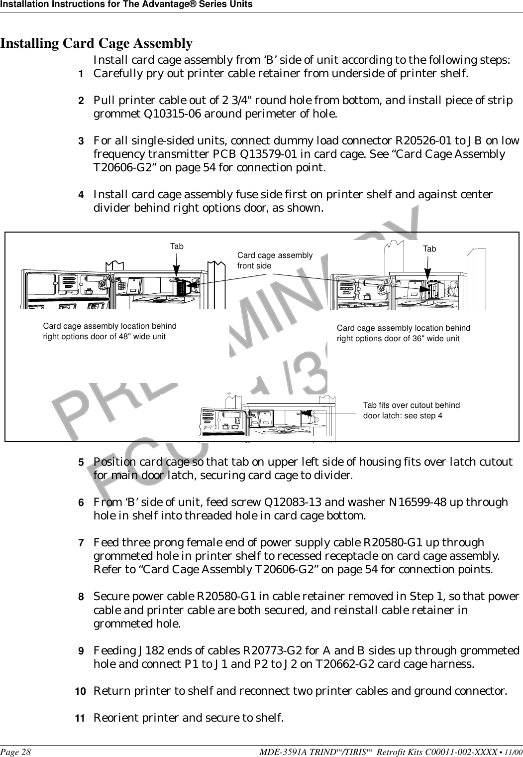 Installation Instructions for The Advantage® Series UnitsPage 28 MDE-3591A TRIND™/TIRIS™  Retrofit Kits C00011-002-XXXX • 11/00PRELIMINARYFCC 11/30Installing Card Cage AssemblyInstall card cage assembly from ‘B’ side of unit according to the following steps:1Carefully pry out printer cable retainer from underside of printer shelf.2Pull printer cable out of 2 3/4&quot; round hole from bottom, and install piece of strip grommet Q10315-06 around perimeter of hole.3For all single-sided units, connect dummy load connector R20526-01 to JB on low frequency transmitter PCB Q13579-01 in card cage. See “Card Cage Assembly T20606-G2” on page 54 for connection point.4Install card cage assembly fuse side first on printer shelf and against center divider behind right options door, as shown.5Position card cage so that tab on upper left side of housing fits over latch cutout for main door latch, securing card cage to divider.6From ‘B’ side of unit, feed screw Q12083-13 and washer N16599-48 up through hole in shelf into threaded hole in card cage bottom.7Feed three prong female end of power supply cable R20580-G1 up through grommeted hole in printer shelf to recessed receptacle on card cage assembly. Refer to “Card Cage Assembly T20606-G2” on page 54 for connection points.8Secure power cable R20580-G1 in cable retainer removed in Step 1, so that power cable and printer cable are both secured, and reinstall cable retainer in grommeted hole. 9Feeding J182 ends of cables R20773-G2 for A and B sides up through grommeted hole and connect P1 to J1 and P2 to J2 on T20662-G2 card cage harness. 10 Return printer to shelf and reconnect two printer cables and ground connector.11 Reorient printer and secure to shelf.Tab Card cage assemblyfront sideTab fits over cutout behind door latch: see step 4Card cage assembly location behind right options door of 36&quot; wide unitCard cage assembly location behind right options door of 48&quot; wide unitTab