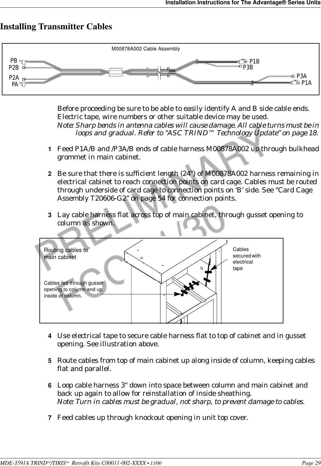 MDE-3591A TRIND™/TIRIS™  Retrofit Kits C00011-002-XXXX • 11/00 Page 29Installation Instructions for The Advantage® Series UnitsPRELIMINARYFCC 11/30Installing Transmitter CablesBefore proceeding be sure to be able to easily identify A and B side cable ends. Electric tape, wire numbers or other suitable device may be used.Note: Sharp bends in antenna cables will cause damage. All cable turns must be in loops and gradual. Refer to “ASC TRIND™ Technology Update” on page 18. 1Feed P1A/B and /P3A/B ends of cable harness M00878A002 up through bulkhead grommet in main cabinet.2Be sure that there is sufficient length (24&quot;) of M00878A002 harness remaining in electrical cabinet to reach connection points on card cage. Cables must be routed through underside of card cage to connection points on ‘B’ side. See “Card Cage Assembly T20606-G2” on page 54 for connection points.3Lay cable harness flat across top of main cabinet, through gusset opening to column as shown.4Use electrical tape to secure cable harness flat to top of cabinet and in gusset opening. See illustration above.5Route cables from top of main cabinet up along inside of column, keeping cables flat and parallel.6Loop cable harness 3&quot; down into space between column and main cabinet and back up again to allow for reinstallation of inside sheathing.Note: Turn in cables must be gradual, not sharp, to prevent damage to cables.7Feed cables up through knockout opening in unit top cover.PBP2BP2APAP1BP3B P3AP1AM00878A002 Cable AssemblyCables fed through gusset opening to column and up inside of column.Routing cables to main cabinetCables secured with electrical tape