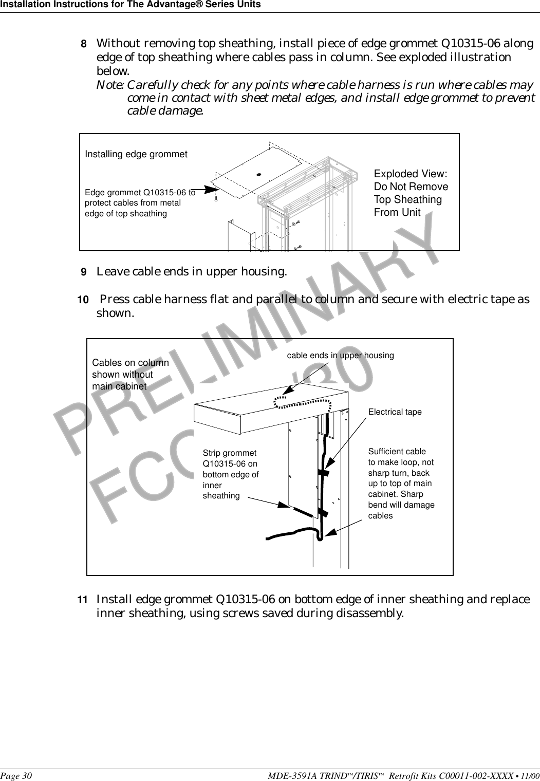 Installation Instructions for The Advantage® Series UnitsPage 30 MDE-3591A TRIND™/TIRIS™  Retrofit Kits C00011-002-XXXX • 11/00PRELIMINARYFCC 11/308Without removing top sheathing, install piece of edge grommet Q10315-06 along edge of top sheathing where cables pass in column. See exploded illustration below.Note: Carefully check for any points where cable harness is run where cables may come in contact with sheet metal edges, and install edge grommet to prevent cable damage. 9Leave cable ends in upper housing.10  Press cable harness flat and parallel to column and secure with electric tape as shown.11 Install edge grommet Q10315-06 on bottom edge of inner sheathing and replace inner sheathing, using screws saved during disassembly.Edge grommet Q10315-06 to protect cables from metal edge of top sheathingInstalling edge grommetExploded View: Do Not Remove Top Sheathing From UnitElectrical tapeSufficient cable to make loop, not sharp turn, back up to top of main cabinet. Sharp bend will damage cablesStrip grommet Q10315-06 on bottom edge of inner sheathingCables on column shown without main cabinetcable ends in upper housing