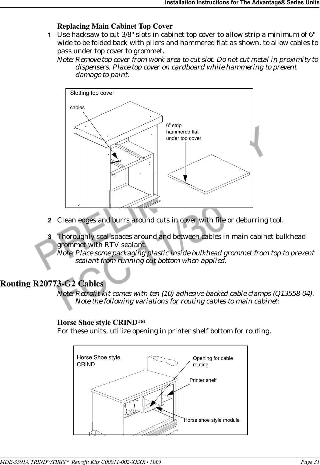 MDE-3591A TRIND™/TIRIS™  Retrofit Kits C00011-002-XXXX • 11/00 Page 31Installation Instructions for The Advantage® Series UnitsPRELIMINARYFCC 11/30Replacing Main Cabinet Top Cover1Use hacksaw to cut 3/8&quot; slots in cabinet top cover to allow strip a minimum of 6&quot; wide to be folded back with pliers and hammered flat as shown, to allow cables to pass under top cover to grommet. Note: Remove top cover from work area to cut slot. Do not cut metal in proximity to dispensers. Place top cover on cardboard while hammering to prevent damage to paint.2Clean edges and burrs around cuts in cover with file or deburring tool. 3Thoroughly seal spaces around and between cables in main cabinet bulkhead grommet with RTV sealant.Note: Place some packaging plastic inside bulkhead grommet from top to prevent sealant from running out bottom when applied.Routing R20773-G2 CablesNote: Retrofit kit comes with ten (10) adhesive-backed cable clamps (Q13558-04). Note the following variations for routing cables to main cabinet:Horse Shoe style CRIND™For these units, utilize opening in printer shelf bottom for routing.6” strip hammered flat under top covercablesSlotting top coverHorse Shoe style CRINDPrinter shelfHorse shoe style moduleOpening for cable routing