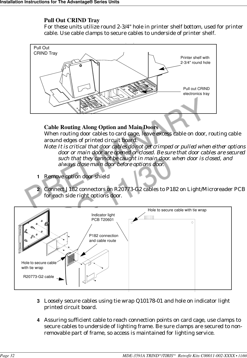 Installation Instructions for The Advantage® Series UnitsPage 32 MDE-3591A TRIND™/TIRIS™  Retrofit Kits C00011-002-XXXX • 11/00PRELIMINARYFCC 11/30Pull Out CRIND TrayFor these units utilize round 2-3/4&quot; hole in printer shelf bottom, used for printer cable. Use cable clamps to secure cables to underside of printer shelf.Cable Routing Along Option and Main DoorsWhen routing door cables to card cage, leave excess cable on door, routing cable around edges of printed circuit board.Note: It is critical that door cables do not get crimped or pulled when either options door or main door are opened or closed. Be sure that door cables are secured such that they cannot be caught in main door. when door is closed, and always close main door before options door.1Remove option door shield2Connect J182 connectors on R20773-G2 cables to P182 on Light/Microreader PCB for each side right options door.3Loosely secure cables using tie wrap Q10178-01 and hole on indicator light printed circuit board.4Assuring sufficient cable to reach connection points on card cage, use clamps to secure cables to underside of lighting frame. Be sure clamps are secured to non-removable part of frame, so access is maintained for lighting service. Printer shelf with 2-3/4&quot; round holePull out CRIND electronics trayPull Out CRIND TrayIndicator light PCB T20601P182 connection and cable routeHole to secure cable with tie wrapHole to secure cable with tie wrapR20773-G2 cable