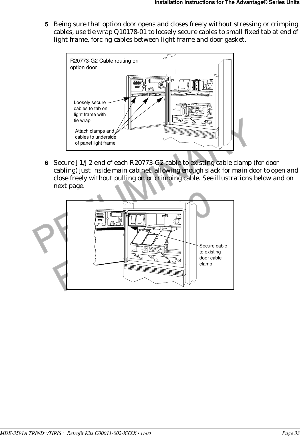 MDE-3591A TRIND™/TIRIS™  Retrofit Kits C00011-002-XXXX • 11/00 Page 33Installation Instructions for The Advantage® Series UnitsPRELIMINARYFCC 11/305Being sure that option door opens and closes freely without stressing or crimping cables, use tie wrap Q10178-01 to loosely secure cables to small fixed tab at end of light frame, forcing cables between light frame and door gasket. 6Secure J1/J2 end of each R20773-G2 cable to existing cable clamp (for door cabling) just inside main cabinet, allowing enough slack for main door to open and close freely without pulling on or crimping cable. See illustrations below and on next page.Attach clamps and cables to underside of panel light frameLoosely secure cables to tab on light frame with tie wrapR20773-G2 Cable routing on option door Secure cable to existing door cable clamp