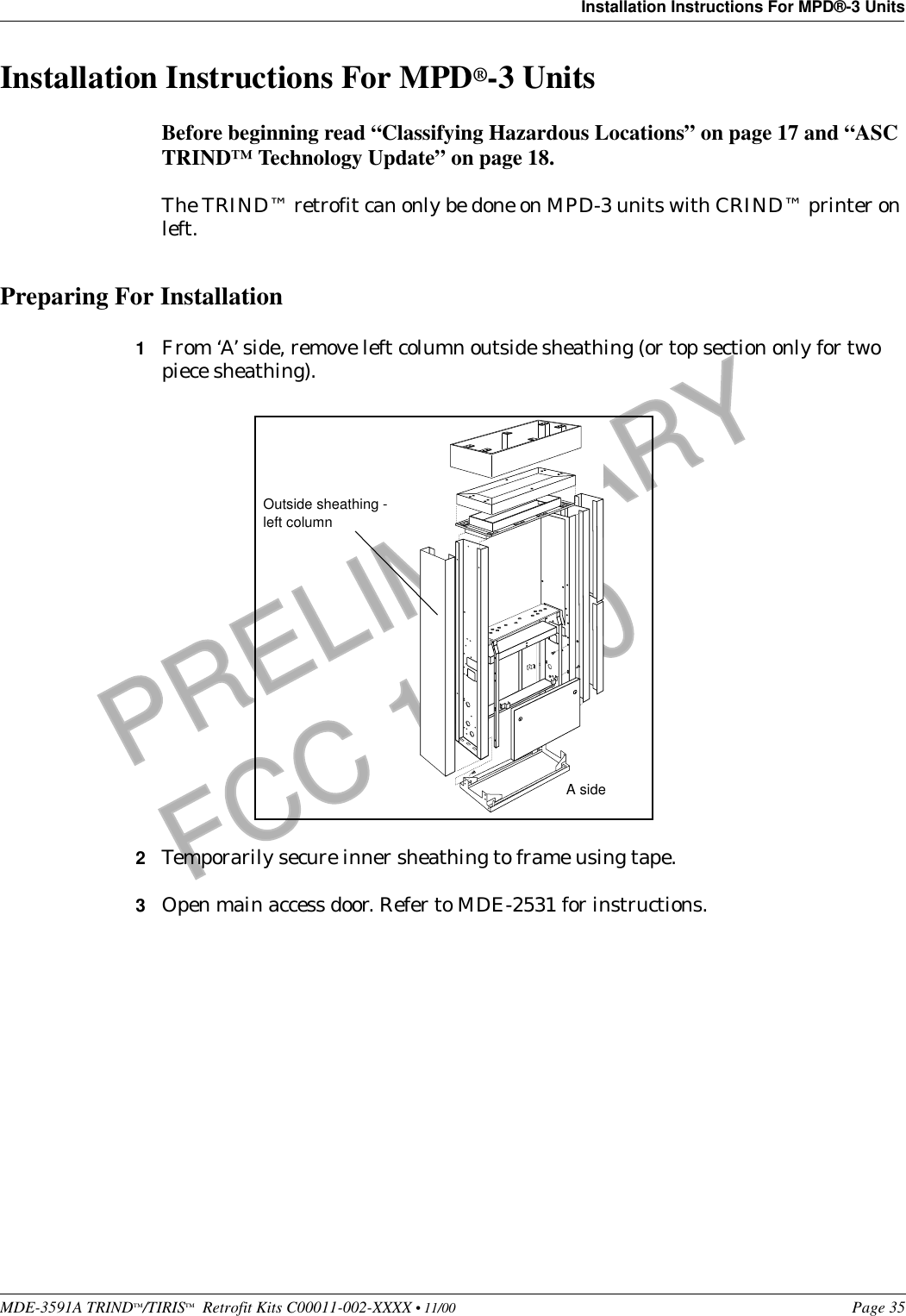 MDE-3591A TRIND™/TIRIS™  Retrofit Kits C00011-002-XXXX • 11/00 Page 35Installation Instructions For MPD®-3 UnitsPRELIMINARYFCC 11/30Installation Instructions For MPD®-3 UnitsBefore beginning read “Classifying Hazardous Locations” on page 17 and “ASC TRIND™ Technology Update” on page 18.The TRIND™ retrofit can only be done on MPD-3 units with CRIND™ printer on left.Preparing For Installation1From ‘A’ side, remove left column outside sheathing (or top section only for two piece sheathing).2Temporarily secure inner sheathing to frame using tape. 3Open main access door. Refer to MDE-2531 for instructions.Outside sheathing - left columnA side
