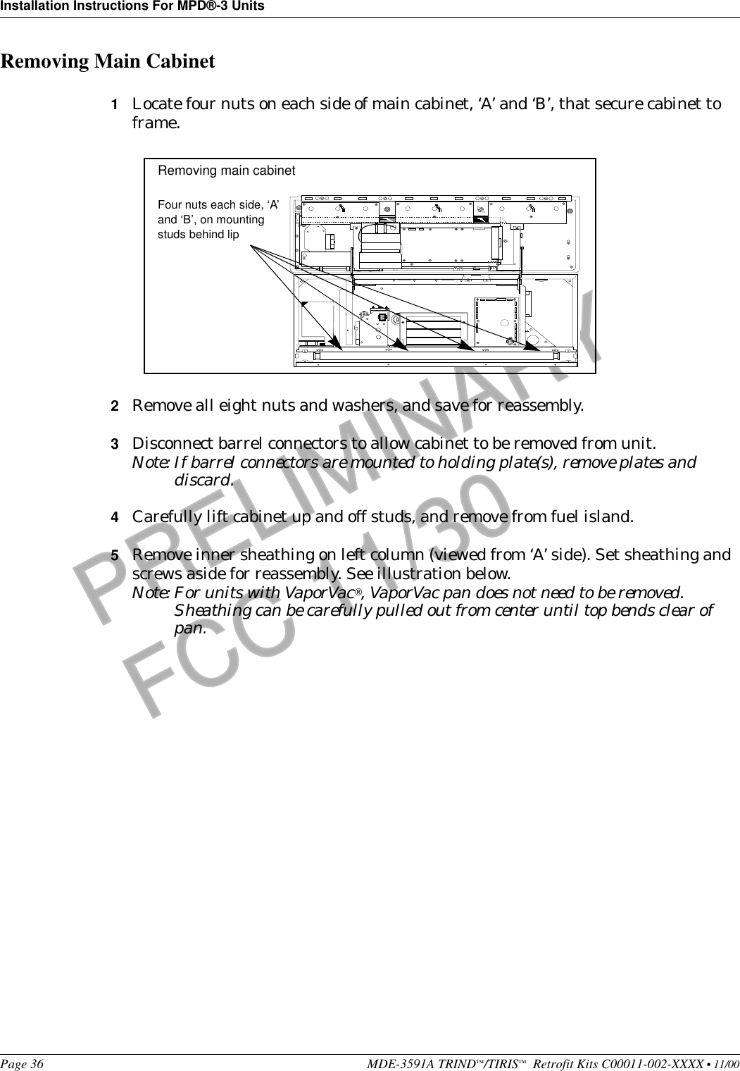Installation Instructions For MPD®-3 UnitsPage 36 MDE-3591A TRIND™/TIRIS™  Retrofit Kits C00011-002-XXXX • 11/00PRELIMINARYFCC 11/30Removing Main Cabinet1Locate four nuts on each side of main cabinet, ‘A’ and ‘B’, that secure cabinet to frame. 2Remove all eight nuts and washers, and save for reassembly.3Disconnect barrel connectors to allow cabinet to be removed from unit.Note: If barrel connectors are mounted to holding plate(s), remove plates and discard.4Carefully lift cabinet up and off studs, and remove from fuel island.5Remove inner sheathing on left column (viewed from ‘A’ side). Set sheathing and screws aside for reassembly. See illustration below.Note: For units with VaporVac®, VaporVac pan does not need to be removed. Sheathing can be carefully pulled out from center until top bends clear of pan.+++++++++++++++++++++++++++++++++++++Four nuts each side, ‘A’ and ‘B’, on mounting studs behind lipRemoving main cabinet