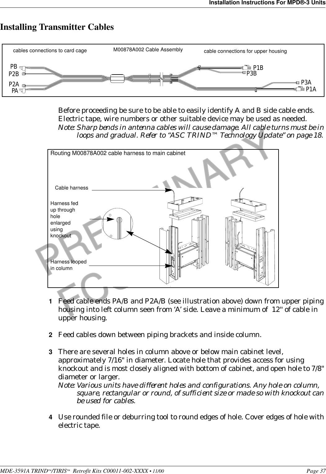 MDE-3591A TRIND™/TIRIS™  Retrofit Kits C00011-002-XXXX • 11/00 Page 37Installation Instructions For MPD®-3 UnitsPRELIMINARYFCC 11/30Installing Transmitter CablesBefore proceeding be sure to be able to easily identify A and B side cable ends. Electric tape, wire numbers or other suitable device may be used as needed.Note: Sharp bends in antenna cables will cause damage. All cable turns must be in loops and gradual. Refer to “ASC TRIND™ Technology Update” on page 18. 1Feed cable ends PA/B and P2A/B (see illustration above) down from upper piping housing into left column seen from ‘A’ side. Leave a minimum of  12&apos;&apos; of cable in upper housing.2Feed cables down between piping brackets and inside column.3There are several holes in column above or below main cabinet level, approximately 7/16&quot; in diameter. Locate hole that provides access for using knockout and is most closely aligned with bottom of cabinet, and open hole to 7/8&quot; diameter or larger.Note: Various units have different holes and configurations. Any hole on column, square, rectangular or round, of sufficient size or made so with knockout can be used for cables.4Use rounded file or deburring tool to round edges of hole. Cover edges of hole with electric tape.M00878A002 Cable Assemblycables connections to card cage  cable connections for upper housingPBP2BP2APAP1BP3B P3AP1ACable harnessHarness looped in columnRouting M00878A002 cable harness to main cabinetHarness fed up through hole enlarged using knockout 