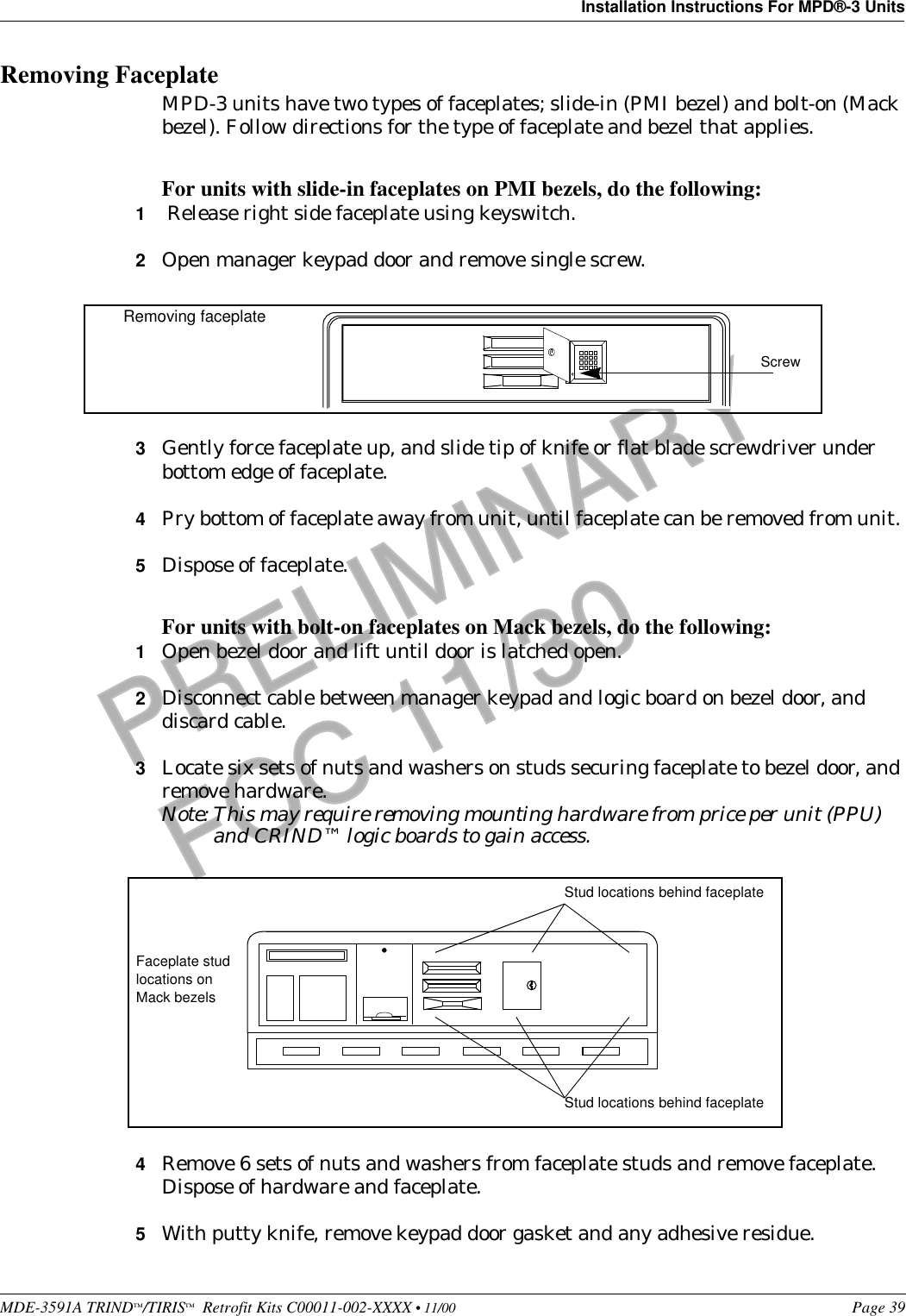 MDE-3591A TRIND™/TIRIS™  Retrofit Kits C00011-002-XXXX • 11/00 Page 39Installation Instructions For MPD®-3 UnitsPRELIMINARYFCC 11/30Removing FaceplateMPD-3 units have two types of faceplates; slide-in (PMI bezel) and bolt-on (Mack bezel). Follow directions for the type of faceplate and bezel that applies.For units with slide-in faceplates on PMI bezels, do the following:1 Release right side faceplate using keyswitch.2Open manager keypad door and remove single screw. 3Gently force faceplate up, and slide tip of knife or flat blade screwdriver under bottom edge of faceplate. 4Pry bottom of faceplate away from unit, until faceplate can be removed from unit. 5Dispose of faceplate.For units with bolt-on faceplates on Mack bezels, do the following:1Open bezel door and lift until door is latched open.2Disconnect cable between manager keypad and logic board on bezel door, and discard cable.3Locate six sets of nuts and washers on studs securing faceplate to bezel door, and remove hardware.Note: This may require removing mounting hardware from price per unit (PPU) and CRIND™ logic boards to gain access. 4Remove 6 sets of nuts and washers from faceplate studs and remove faceplate. Dispose of hardware and faceplate.5With putty knife, remove keypad door gasket and any adhesive residue.ScrewRemoving faceplateStud locations behind faceplateStud locations behind faceplateFaceplate stud locations on Mack bezels 