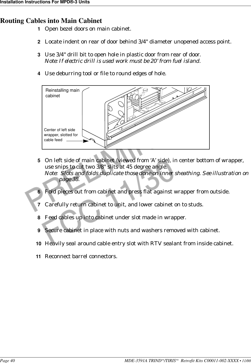 Installation Instructions For MPD®-3 UnitsPage 40 MDE-3591A TRIND™/TIRIS™  Retrofit Kits C00011-002-XXXX • 11/00PRELIMINARYFCC 11/30Routing Cables into Main Cabinet1Open bezel doors on main cabinet.2Locate indent on rear of door behind 3/4&quot; diameter unopened access point.3Use 3/4&quot; drill bit to open hole in plastic door from rear of door.Note: If electric drill is used work must be 20’ from fuel island.4Use deburring tool or file to round edges of hole.5On left side of main cabinet (viewed from ‘A’ side), in center bottom of wrapper, use snips to cut two 3/8&quot; slits at 45 degree angle.Note:  Slots and folds duplicate those done on inner sheathing. See illustration on page 38.6Fold pieces out from cabinet and press flat against wrapper from outside.7Carefully return cabinet to unit, and lower cabinet on to studs.8Feed cables up into cabinet under slot made in wrapper.9Secure cabinet in place with nuts and washers removed with cabinet.10 Heavily seal around cable entry slot with RTV sealant from inside cabinet.11 Reconnect barrel connectors.Center of left side wrapper, slotted for cable feedReinstalling main cabinet