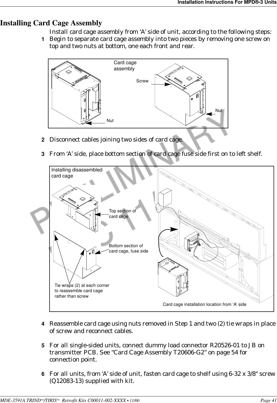 MDE-3591A TRIND™/TIRIS™  Retrofit Kits C00011-002-XXXX • 11/00 Page 41Installation Instructions For MPD®-3 UnitsPRELIMINARYFCC 11/30Installing Card Cage AssemblyInstall card cage assembly from ‘A’ side of unit, according to the following steps:1Begin to separate card cage assembly into two pieces by removing one screw on top and two nuts at bottom, one each front and rear.2Disconnect cables joining two sides of card cage.3From ‘A’ side, place bottom section of card cage fuse side first on to left shelf.4Reassemble card cage using nuts removed in Step 1 and two (2) tie wraps in place of screw and reconnect cables.5For all single-sided units, connect dummy load connector R20526-01 to JB on transmitter PCB. See “Card Cage Assembly T20606-G2” on page 54 for connection point.6For all units, from ‘A’ side of unit, fasten card cage to shelf using 6-32 x 3/8&quot; screw (Q12083-13) supplied with kit.Screw NutNutCard cage assembly++++Installing disassembled card cageCard cage installation location from ‘A’ sideBottom section of card cage, fuse sideTop section of card cage Tie wraps (2) at each corner to reassemble card cage rather than screw