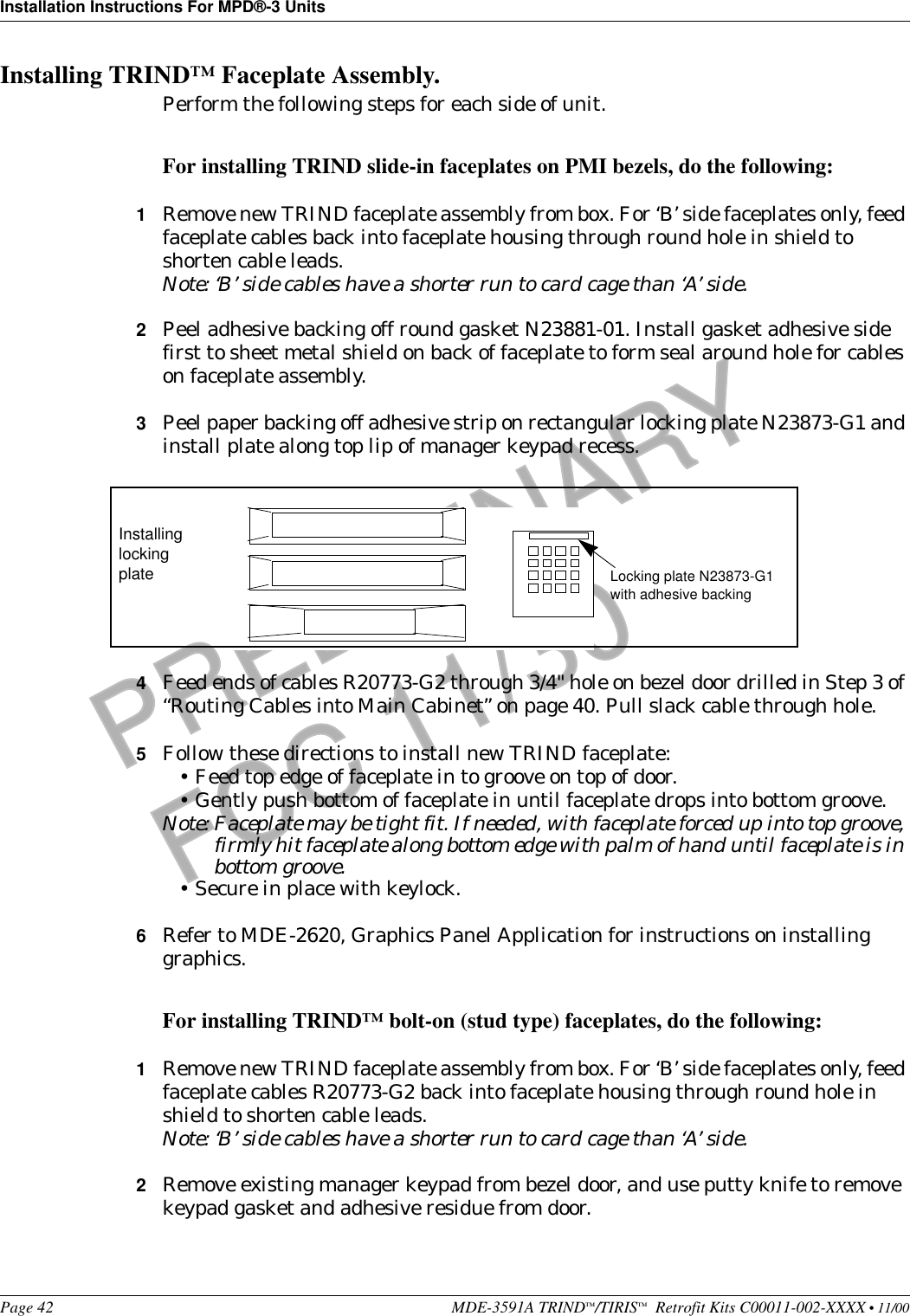 Installation Instructions For MPD®-3 UnitsPage 42 MDE-3591A TRIND™/TIRIS™  Retrofit Kits C00011-002-XXXX • 11/00PRELIMINARYFCC 11/30Installing TRIND™ Faceplate Assembly. Perform the following steps for each side of unit.For installing TRIND slide-in faceplates on PMI bezels, do the following:1Remove new TRIND faceplate assembly from box. For ‘B’ side faceplates only, feed faceplate cables back into faceplate housing through round hole in shield to shorten cable leads.Note: ‘B’ side cables have a shorter run to card cage than ‘A’ side.2Peel adhesive backing off round gasket N23881-01. Install gasket adhesive side first to sheet metal shield on back of faceplate to form seal around hole for cables on faceplate assembly. 3Peel paper backing off adhesive strip on rectangular locking plate N23873-G1 and install plate along top lip of manager keypad recess. 4Feed ends of cables R20773-G2 through 3/4&quot; hole on bezel door drilled in Step 3 of “Routing Cables into Main Cabinet” on page 40. Pull slack cable through hole.5Follow these directions to install new TRIND faceplate:•Feed top edge of faceplate in to groove on top of door.•Gently push bottom of faceplate in until faceplate drops into bottom groove.Note: Faceplate may be tight fit. If needed, with faceplate forced up into top groove, firmly hit faceplate along bottom edge with palm of hand until faceplate is in bottom groove.•Secure in place with keylock.6Refer to MDE-2620, Graphics Panel Application for instructions on installing graphics.For installing TRIND™ bolt-on (stud type) faceplates, do the following:1Remove new TRIND faceplate assembly from box. For ‘B’ side faceplates only, feed faceplate cables R20773-G2 back into faceplate housing through round hole in shield to shorten cable leads.Note: ‘B’ side cables have a shorter run to card cage than ‘A’ side.2Remove existing manager keypad from bezel door, and use putty knife to remove keypad gasket and adhesive residue from door.Locking plate N23873-G1with adhesive backingInstalling locking plate