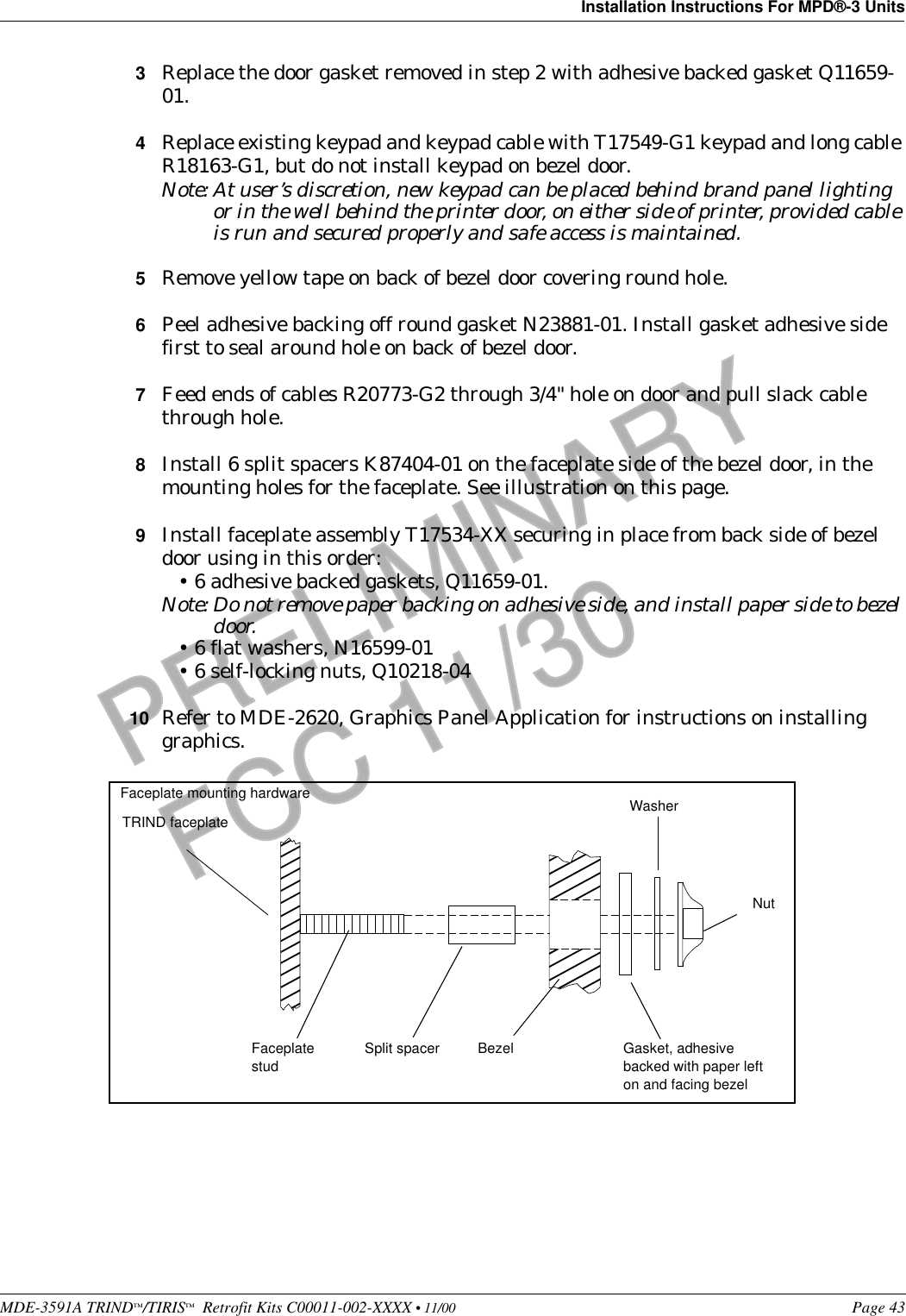 MDE-3591A TRIND™/TIRIS™  Retrofit Kits C00011-002-XXXX • 11/00 Page 43Installation Instructions For MPD®-3 UnitsPRELIMINARYFCC 11/303Replace the door gasket removed in step 2 with adhesive backed gasket Q11659-01.4Replace existing keypad and keypad cable with T17549-G1 keypad and long cable R18163-G1, but do not install keypad on bezel door.Note: At user’s discretion, new keypad can be placed behind brand panel lighting or in the well behind the printer door, on either side of printer, provided cable is run and secured properly and safe access is maintained.5Remove yellow tape on back of bezel door covering round hole.6Peel adhesive backing off round gasket N23881-01. Install gasket adhesive side first to seal around hole on back of bezel door.7Feed ends of cables R20773-G2 through 3/4&quot; hole on door and pull slack cable through hole.8Install 6 split spacers K87404-01 on the faceplate side of the bezel door, in the mounting holes for the faceplate. See illustration on this page.9Install faceplate assembly T17534-XX securing in place from back side of bezel door using in this order:•6 adhesive backed gaskets, Q11659-01.Note: Do not remove paper backing on adhesive side, and install paper side to bezel door.•6 flat washers, N16599-01•6 self-locking nuts, Q10218-0410 Refer to MDE-2620, Graphics Panel Application for instructions on installing graphics. TRIND faceplateBezelFaceplate studSplit spacer Gasket, adhesive backed with paper left on and facing bezelWasherNutFaceplate mounting hardware