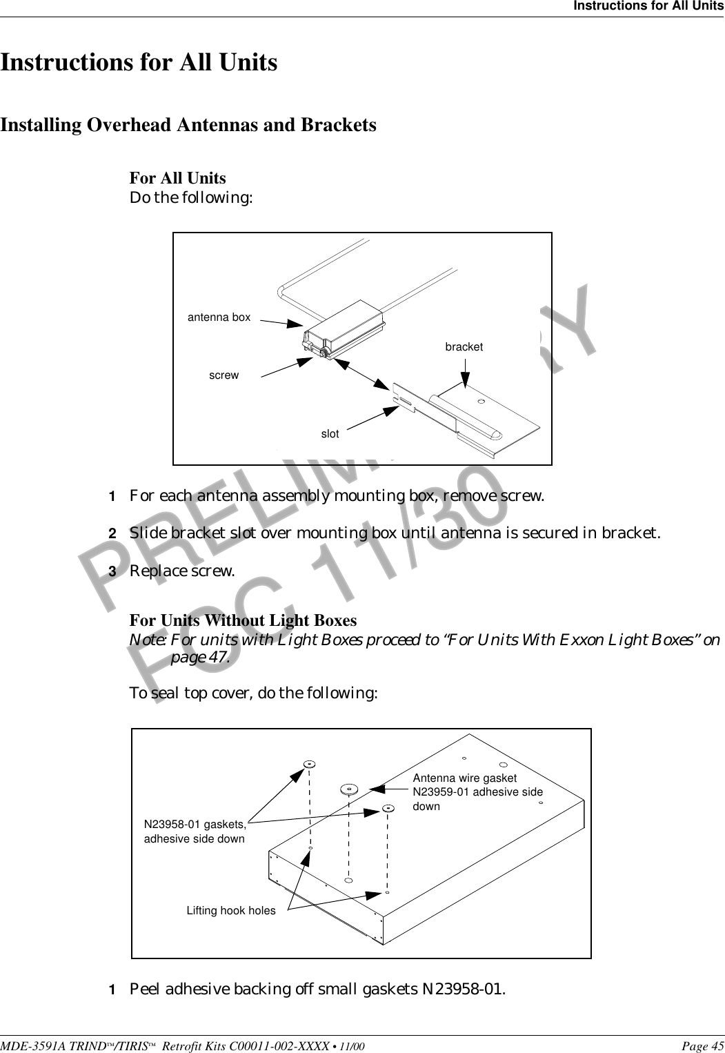 MDE-3591A TRIND™/TIRIS™  Retrofit Kits C00011-002-XXXX • 11/00 Page 45Instructions for All UnitsPRELIMINARYFCC 11/30Instructions for All UnitsInstalling Overhead Antennas and BracketsFor All Units Do the following:1For each antenna assembly mounting box, remove screw.2Slide bracket slot over mounting box until antenna is secured in bracket.3Replace screw.For Units Without Light BoxesNote: For units with Light Boxes proceed to “For Units With Exxon Light Boxes” on page 47.To seal top cover, do the following:1Peel adhesive backing off small gaskets N23958-01.screwantenna boxslotbracketAntenna wire gasket N23959-01 adhesive side downLifting hook holes N23958-01 gaskets, adhesive side down