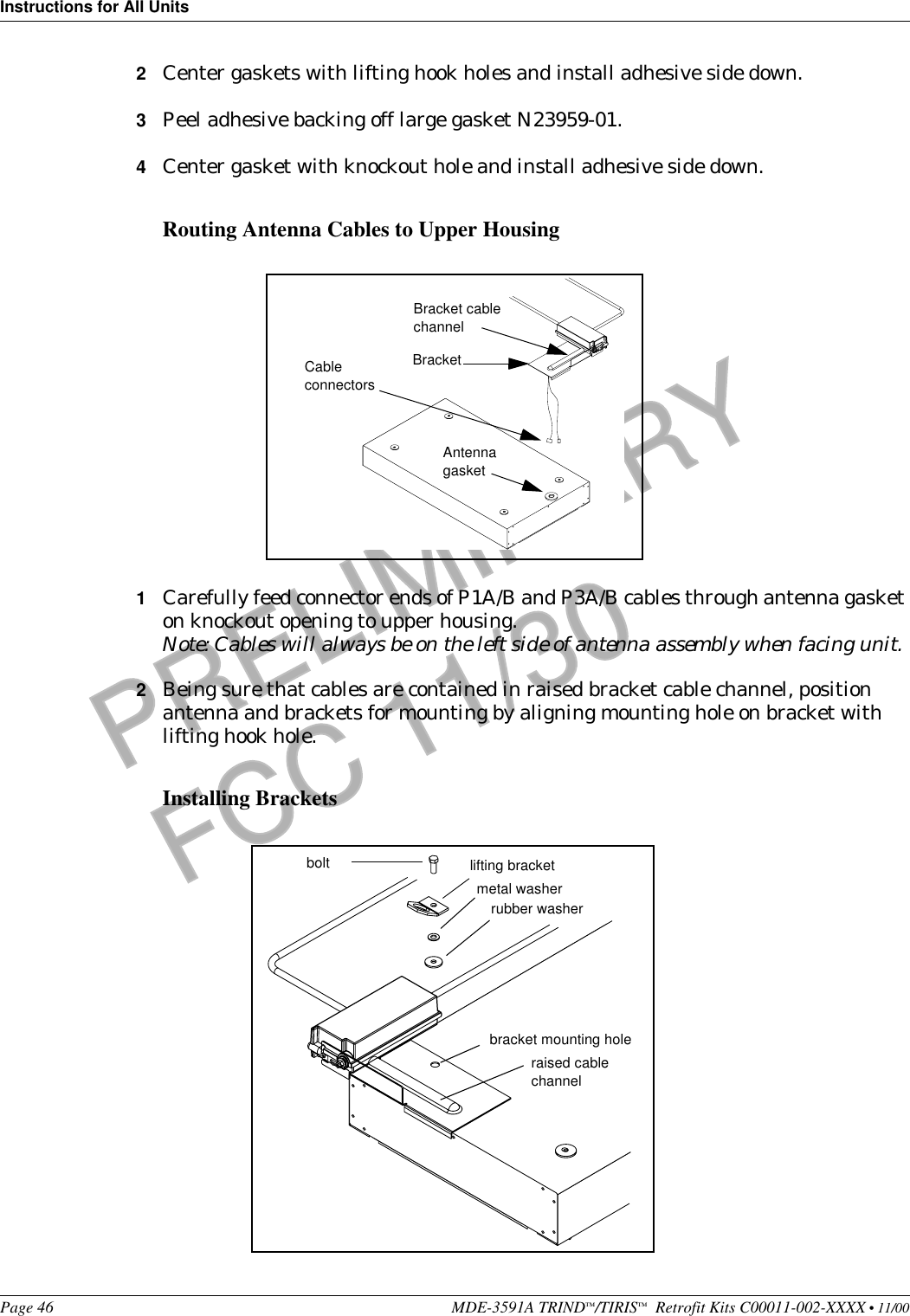 Instructions for All UnitsPage 46 MDE-3591A TRIND™/TIRIS™  Retrofit Kits C00011-002-XXXX • 11/00PRELIMINARYFCC 11/302Center gaskets with lifting hook holes and install adhesive side down.3Peel adhesive backing off large gasket N23959-01.4Center gasket with knockout hole and install adhesive side down.Routing Antenna Cables to Upper Housing1Carefully feed connector ends of P1A/B and P3A/B cables through antenna gasket on knockout opening to upper housing.Note: Cables will always be on the left side of antenna assembly when facing unit.2Being sure that cables are contained in raised bracket cable channel, position antenna and brackets for mounting by aligning mounting hole on bracket with lifting hook hole.Installing BracketsBracketBracket cable channelAntenna gasketCable connectorsbolt lifting bracketmetal washerrubber washerbracket mounting holeraised cable channel