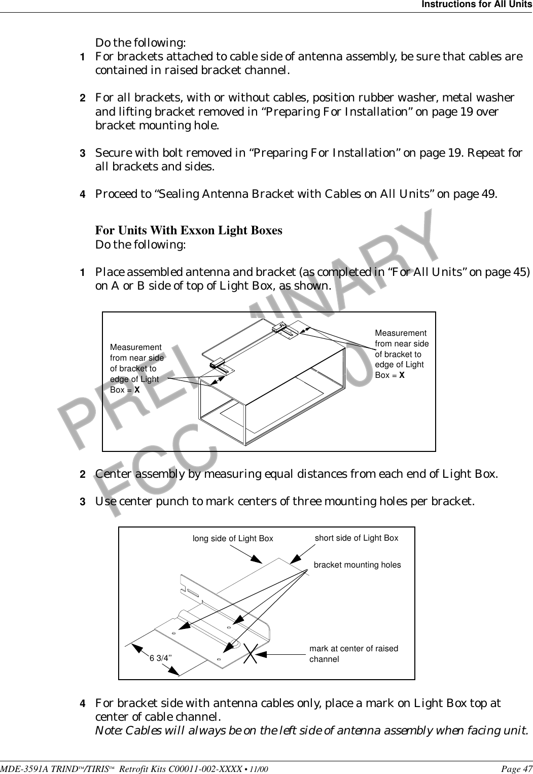 MDE-3591A TRIND™/TIRIS™  Retrofit Kits C00011-002-XXXX • 11/00 Page 47Instructions for All UnitsPRELIMINARYFCC 11/30Do the following:1For brackets attached to cable side of antenna assembly, be sure that cables are contained in raised bracket channel.2For all brackets, with or without cables, position rubber washer, metal washer and lifting bracket removed in “Preparing For Installation” on page 19 over bracket mounting hole.3Secure with bolt removed in “Preparing For Installation” on page 19. Repeat for all brackets and sides.4Proceed to “Sealing Antenna Bracket with Cables on All Units” on page 49.For Units With Exxon Light BoxesDo the following:1Place assembled antenna and bracket (as completed in “For All Units” on page 45) on A or B side of top of Light Box, as shown.2Center assembly by measuring equal distances from each end of Light Box.3Use center punch to mark centers of three mounting holes per bracket.4For bracket side with antenna cables only, place a mark on Light Box top at center of cable channel.Note: Cables will always be on the left side of antenna assembly when facing unit.Measurement from near side of bracket to edge of Light Box = XMeasurement from near side of bracket to edge of Light Box = Xbracket mounting holesmark at center of raised channellong side of Light Box short side of Light Box6 3/4’’