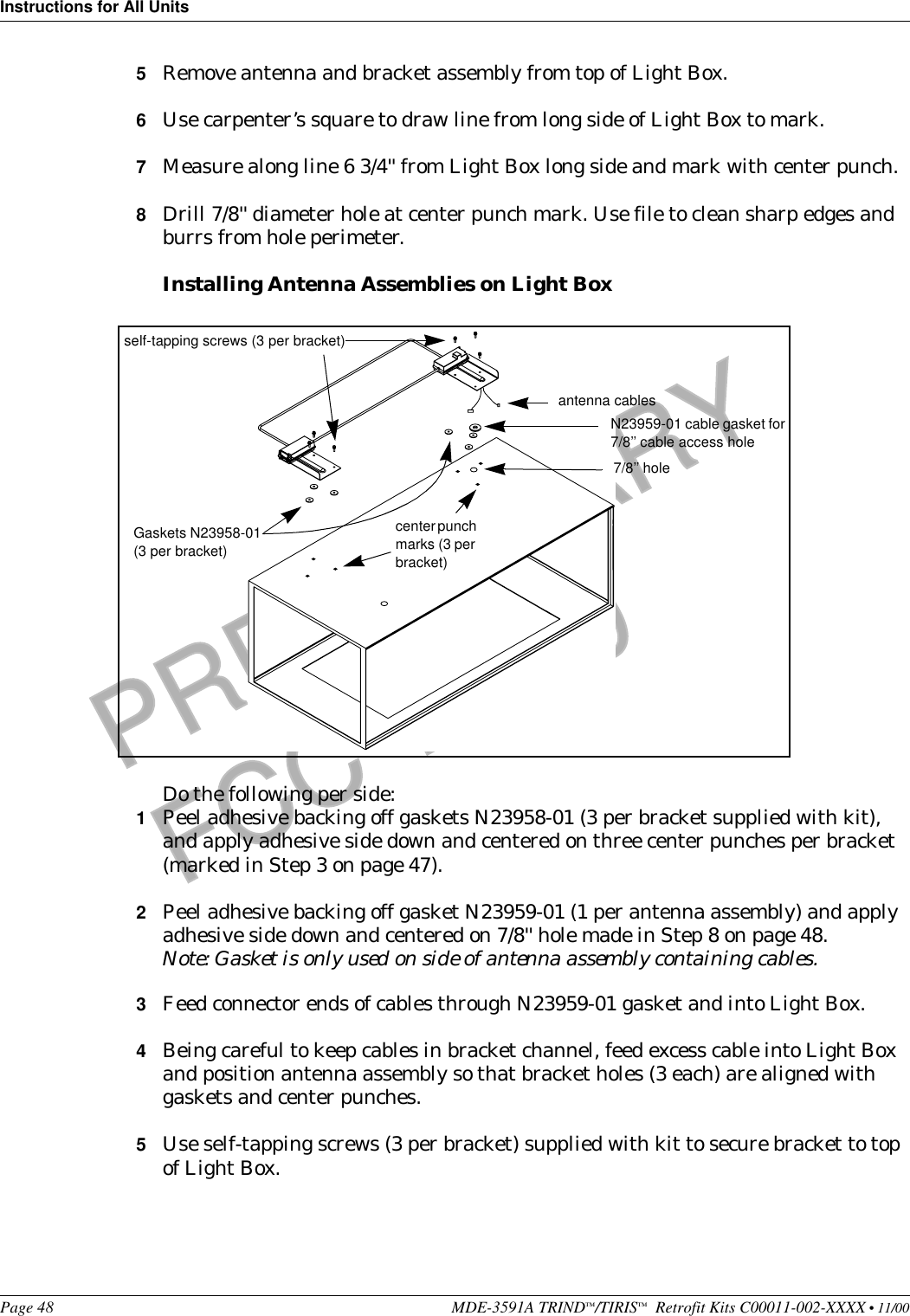 Instructions for All UnitsPage 48 MDE-3591A TRIND™/TIRIS™  Retrofit Kits C00011-002-XXXX • 11/00PRELIMINARYFCC 11/305Remove antenna and bracket assembly from top of Light Box.6Use carpenter’s square to draw line from long side of Light Box to mark.7Measure along line 6 3/4&apos;&apos; from Light Box long side and mark with center punch.8Drill 7/8&apos;&apos; diameter hole at center punch mark. Use file to clean sharp edges and burrs from hole perimeter.Installing Antenna Assemblies on Light BoxDo the following per side:1Peel adhesive backing off gaskets N23958-01 (3 per bracket supplied with kit), and apply adhesive side down and centered on three center punches per bracket (marked in Step 3 on page 47).2Peel adhesive backing off gasket N23959-01 (1 per antenna assembly) and apply adhesive side down and centered on 7/8&apos;&apos; hole made in Step 8 on page 48.Note: Gasket is only used on side of antenna assembly containing cables.3Feed connector ends of cables through N23959-01 gasket and into Light Box.4Being careful to keep cables in bracket channel, feed excess cable into Light Box and position antenna assembly so that bracket holes (3 each) are aligned with gaskets and center punches.5Use self-tapping screws (3 per bracket) supplied with kit to secure bracket to top of Light Box.antenna cablesN23959-01 cable gasket for 7/8’’ cable access hole7/8’’ holeself-tapping screws (3 per bracket)Gaskets N23958-01 (3 per bracket)center punch marks (3 per bracket)