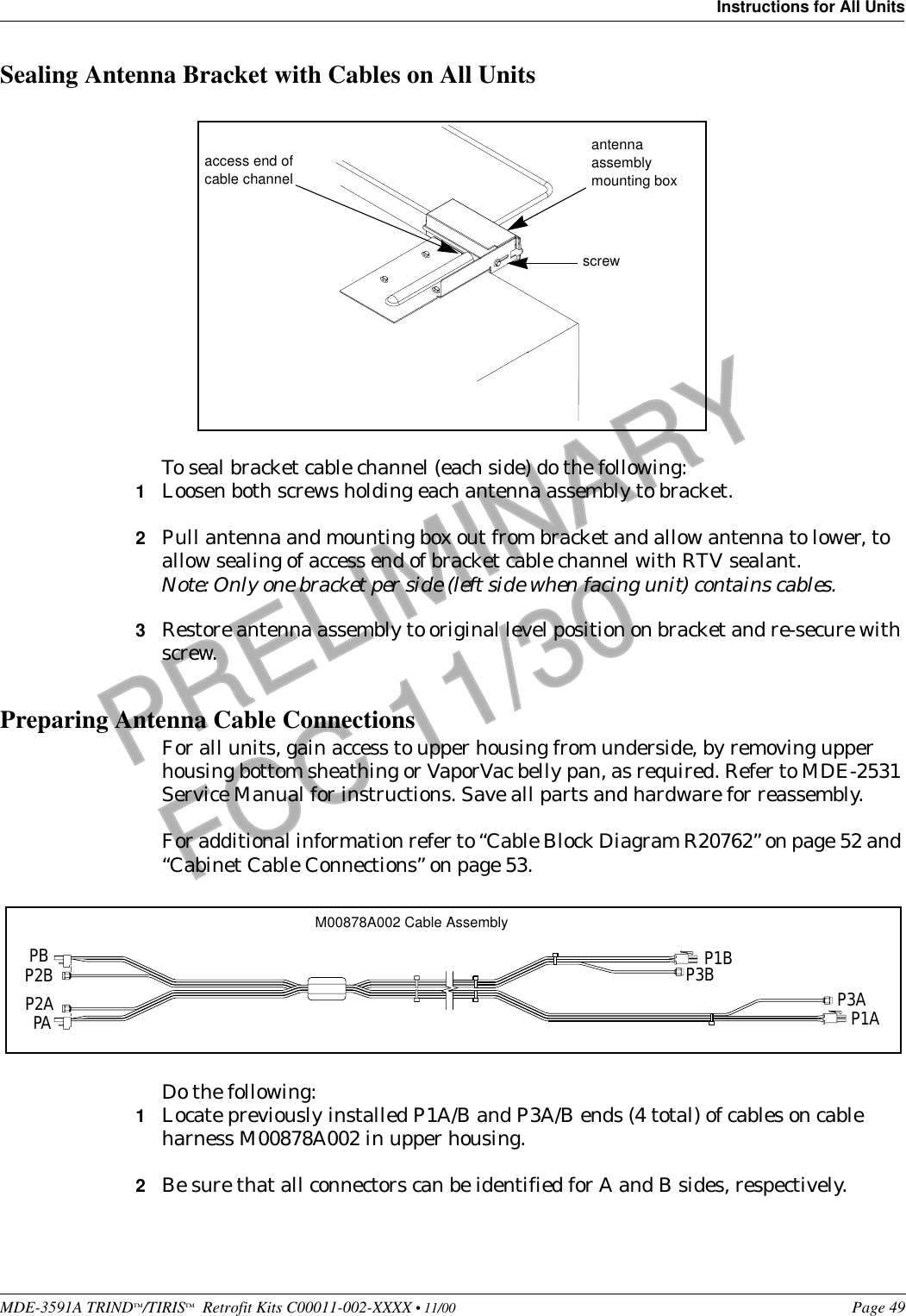 MDE-3591A TRIND™/TIRIS™  Retrofit Kits C00011-002-XXXX • 11/00 Page 49Instructions for All UnitsPRELIMINARYFCC 11/30Sealing Antenna Bracket with Cables on All UnitsTo seal bracket cable channel (each side) do the following:1Loosen both screws holding each antenna assembly to bracket.2Pull antenna and mounting box out from bracket and allow antenna to lower, to allow sealing of access end of bracket cable channel with RTV sealant.Note: Only one bracket per side (left side when facing unit) contains cables.3Restore antenna assembly to original level position on bracket and re-secure with screw.Preparing Antenna Cable ConnectionsFor all units, gain access to upper housing from underside, by removing upper housing bottom sheathing or VaporVac belly pan, as required. Refer to MDE-2531 Service Manual for instructions. Save all parts and hardware for reassembly.For additional information refer to “Cable Block Diagram R20762” on page 52 and “Cabinet Cable Connections” on page 53.Do the following:1Locate previously installed P1A/B and P3A/B ends (4 total) of cables on cable harness M00878A002 in upper housing.2Be sure that all connectors can be identified for A and B sides, respectively.screwantenna assembly mounting boxaccess end of cable channelM00878A002 Cable AssemblyPBP2BP2APAP1BP3B P3AP1A