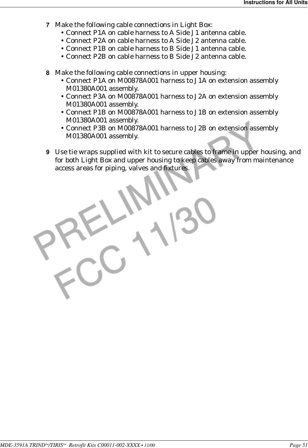 MDE-3591A TRIND™/TIRIS™  Retrofit Kits C00011-002-XXXX • 11/00 Page 51Instructions for All UnitsPRELIMINARYFCC 11/307Make the following cable connections in Light Box:•Connect P1A on cable harness to A Side J1 antenna cable.•Connect P2A on cable harness to A Side J2 antenna cable.•Connect P1B on cable harness to B Side J1 antenna cable.•Connect P2B on cable harness to B Side J2 antenna cable.8Make the following cable connections in upper housing:•Connect P1A on M00878A001 harness to J1A on extension assembly M01380A001 assembly. •Connect P3A on M00878A001 harness to J2A on extension assembly M01380A001 assembly. •Connect P1B on M00878A001 harness to J1B on extension assembly M01380A001 assembly. •Connect P3B on M00878A001 harness to J2B on extension assembly M01380A001 assembly.9Use tie wraps supplied with kit to secure cables to frame in upper housing, and for both Light Box and upper housing to keep cables away from maintenance access areas for piping, valves and fixtures. 
