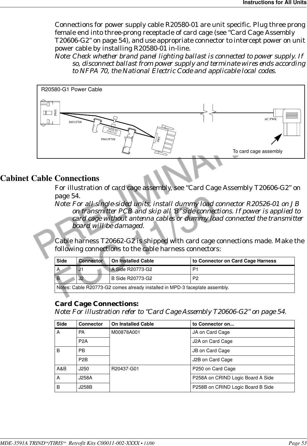 MDE-3591A TRIND™/TIRIS™  Retrofit Kits C00011-002-XXXX • 11/00 Page 53Instructions for All UnitsPRELIMINARYFCC 11/30Connections for power supply cable R20580-01 are unit specific. Plug three prong female end into three-prong receptacle of card cage (see “Card Cage Assembly T20606-G2” on page 54), and use appropriate connector to intercept power on unit power cable by installing R20580-01 in-line.Note: Check whether brand panel lighting ballast is connected to power supply. If so, disconnect ballast from power supply and terminate wires ends according to NFPA 70, the National Electric Code and applicable local codes.Cabinet Cable ConnectionsFor illustration of card cage assembly, see “Card Cage Assembly T20606-G2” on page 54.Note: For all single-sided units, install dummy load connector R20526-01 on JB on transmitter PCB and skip all ‘B’ side connections. If power is applied to card cage without antenna cables or dummy load connected the transmitter board will be damaged.Cable harness T20662-G2 is shipped with card cage connections made. Make the following connections to the cable harness connectors:Card Cage Connections:Note: For illustration refer to “Card Cage Assembly T20606-G2” on page 54.Side Connector On Installed Cable to Connector on Card Cage HarnessA J1 A Side R20773-G2  P1B J2 B Side R20773-G2 P2Notes: Cable R20773-G2 comes already installed in MPD-3 faceplate assembly.Side Connector On Installed Cable to Connector on...A PA M00878A001 JA on Card CageP2A J2A on Card CageB PB JB on Card CageP2B J2B on Card CageA&amp;B J250 R20437-G01 P250 on Card CageA J258A P258A on CRIND Logic Board A SideB J258B P258B on CRIND Logic Board B SideAC PWRJ601/J708P601/P708P601J601MATE TOT19612-G2R20580-G1 Power CableTo card cage assembly