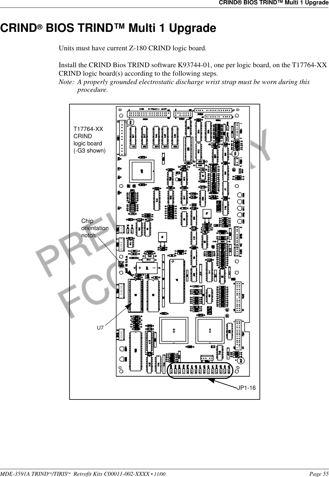 MDE-3591A TRIND™/TIRIS™  Retrofit Kits C00011-002-XXXX • 11/00 Page 55CRIND® BIOS TRIND™ Multi 1 UpgradePRELIMINARYFCC 11/30CRIND® BIOS TRIND™ Multi 1 UpgradeUnits must have current Z-180 CRIND logic board. Install the CRIND Bios TRIND software K93744-01, one per logic board, on the T17764-XX CRIND logic board(s) according to the following steps.Note: A properly grounded electrostatic discharge wrist strap must be worn during this procedure. U7 Chip orientation notchT17764-XX CRIND logic board (-G3 shown)JP1-16