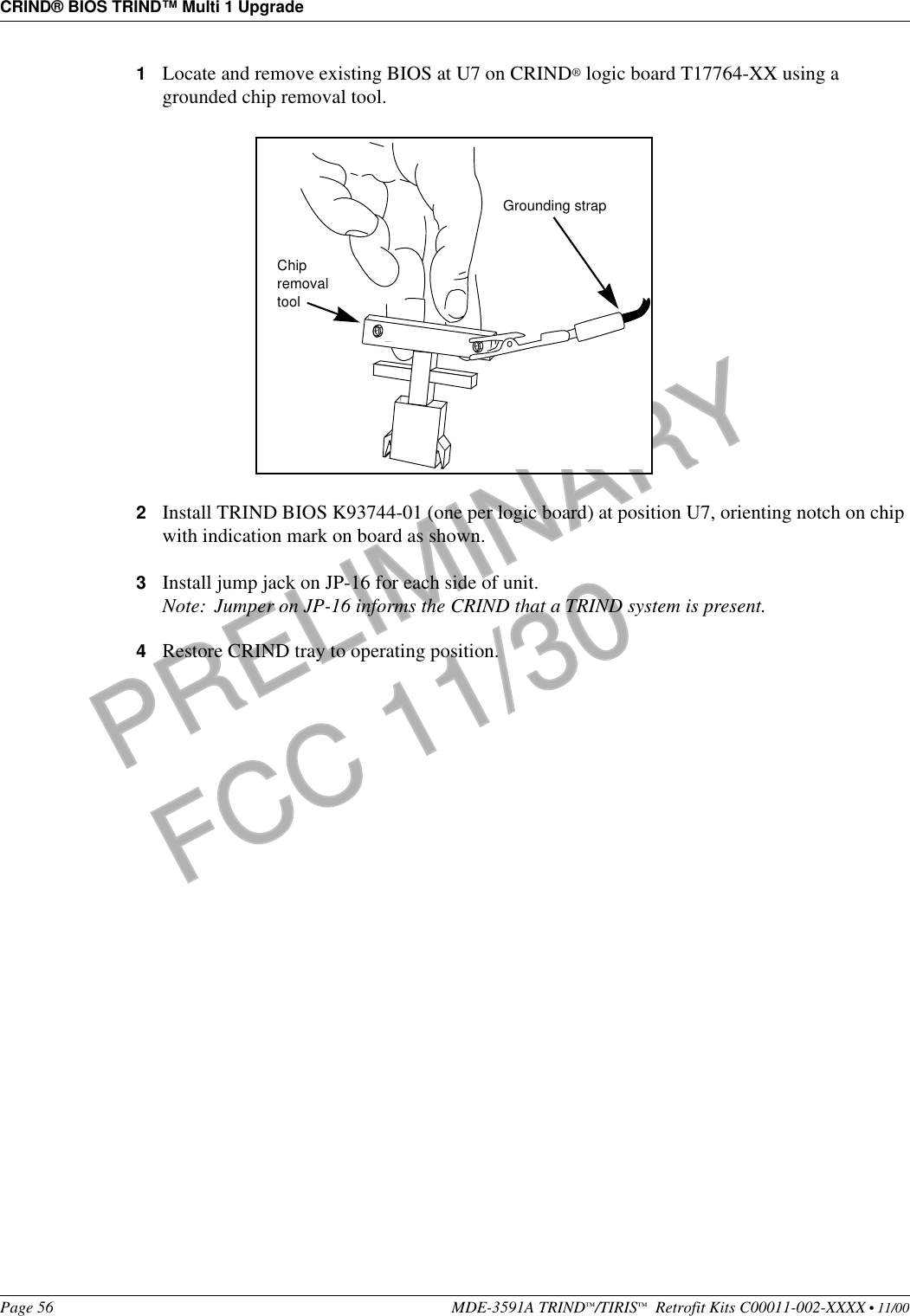 CRIND® BIOS TRIND™ Multi 1 UpgradePage 56 MDE-3591A TRIND™/TIRIS™  Retrofit Kits C00011-002-XXXX • 11/00PRELIMINARYFCC 11/301Locate and remove existing BIOS at U7 on CRIND® logic board T17764-XX using a grounded chip removal tool.2Install TRIND BIOS K93744-01 (one per logic board) at position U7, orienting notch on chip with indication mark on board as shown.3Install jump jack on JP-16 for each side of unit.Note: Jumper on JP-16 informs the CRIND that a TRIND system is present.4Restore CRIND tray to operating position.Chip removal toolGrounding strap