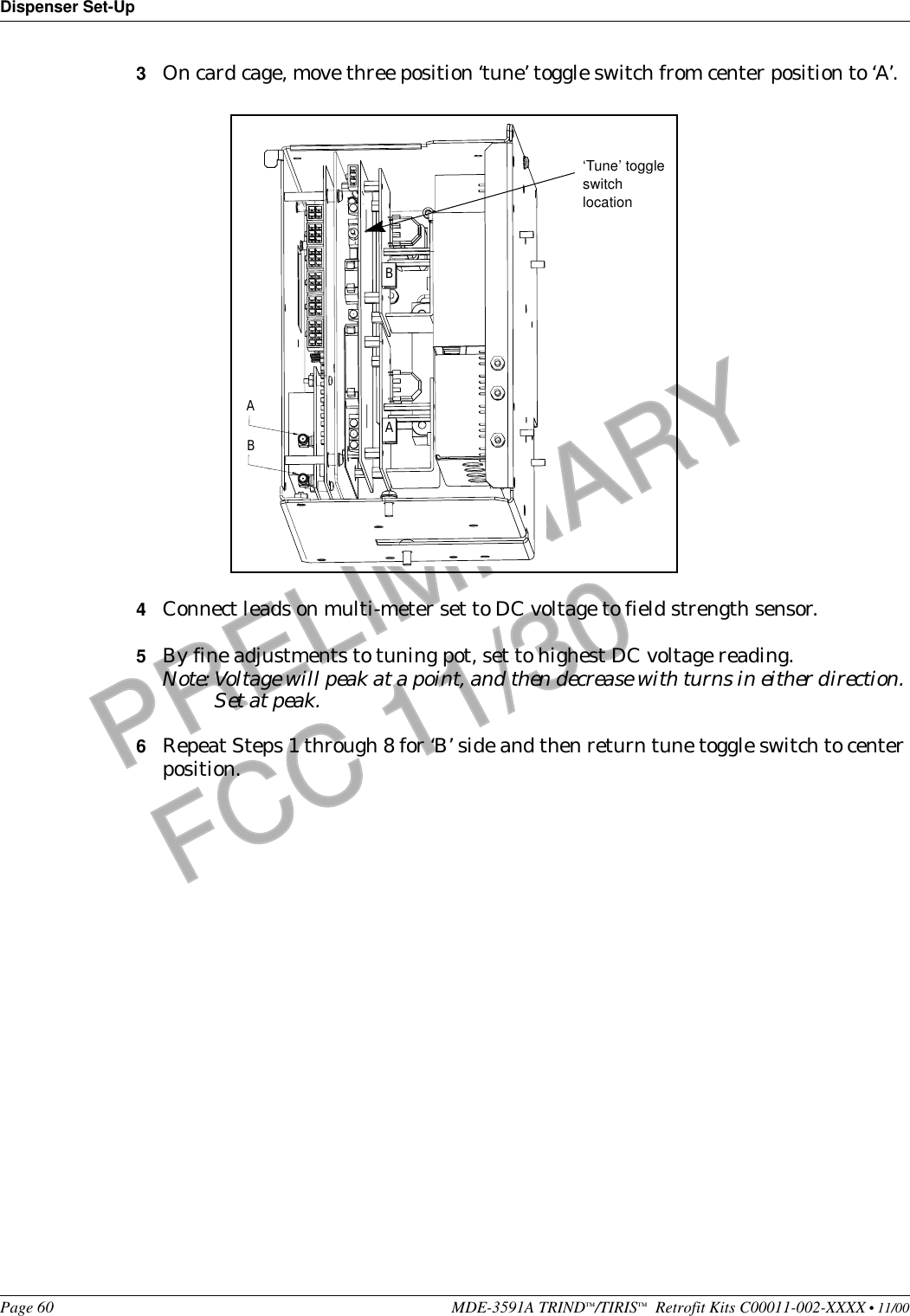 Dispenser Set-UpPage 60 MDE-3591A TRIND™/TIRIS™  Retrofit Kits C00011-002-XXXX • 11/00PRELIMINARYFCC 11/303On card cage, move three position ‘tune’ toggle switch from center position to ‘A’.4Connect leads on multi-meter set to DC voltage to field strength sensor.5By fine adjustments to tuning pot, set to highest DC voltage reading.Note: Voltage will peak at a point, and then decrease with turns in either direction. Set at peak.6Repeat Steps 1 through 8 for ‘B’ side and then return tune toggle switch to center position.BAAB‘Tune’ toggle switch location