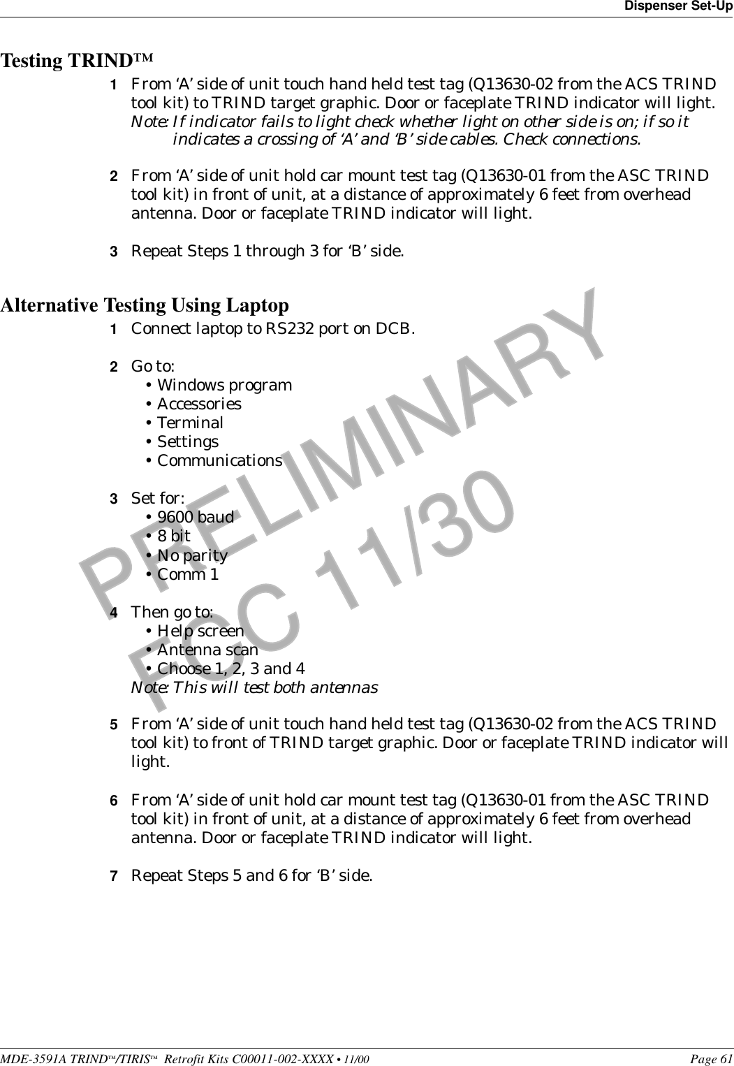 MDE-3591A TRIND™/TIRIS™  Retrofit Kits C00011-002-XXXX • 11/00 Page 61Dispenser Set-UpPRELIMINARYFCC 11/30Testing TRIND™1From ‘A’ side of unit touch hand held test tag (Q13630-02 from the ACS TRIND tool kit) to TRIND target graphic. Door or faceplate TRIND indicator will light.Note: If indicator fails to light check whether light on other side is on; if so it indicates a crossing of ‘A’ and ‘B’ side cables. Check connections.2From ‘A’ side of unit hold car mount test tag (Q13630-01 from the ASC TRIND tool kit) in front of unit, at a distance of approximately 6 feet from overhead antenna. Door or faceplate TRIND indicator will light.3Repeat Steps 1 through 3 for ‘B’ side.Alternative Testing Using Laptop1Connect laptop to RS232 port on DCB.2Go to:•Windows program•Accessories•Terminal•Settings•Communications3Set for:•9600 baud•8 bit•No parity•Comm 14Then go to:•Help screen•Antenna scan•Choose 1, 2, 3 and 4Note: This will test both antennas5From ‘A’ side of unit touch hand held test tag (Q13630-02 from the ACS TRIND tool kit) to front of TRIND target graphic. Door or faceplate TRIND indicator will light.6From ‘A’ side of unit hold car mount test tag (Q13630-01 from the ASC TRIND tool kit) in front of unit, at a distance of approximately 6 feet from overhead antenna. Door or faceplate TRIND indicator will light.7Repeat Steps 5 and 6 for ‘B’ side.