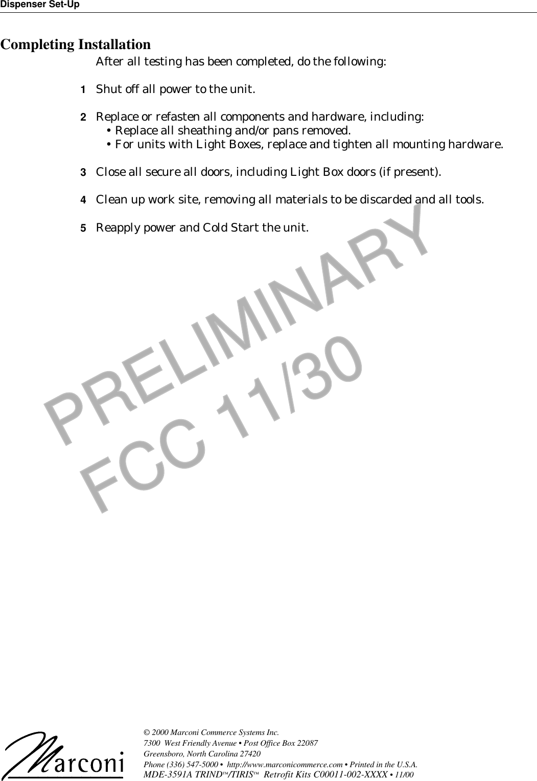 Dispenser Set-Up© 2000 Marconi Commerce Systems Inc. 7300  West Friendly Avenue • Post Office Box 22087Greensboro, North Carolina 27420 Phone (336) 547-5000 •  http://www.marconicommerce.com • Printed in the U.S.A.MDE-3591A TRIND™/TIRIS™  Retrofit Kits C00011-002-XXXX • 11/00 PRELIMINARYFCC 11/30Completing InstallationAfter all testing has been completed, do the following:1Shut off all power to the unit.2Replace or refasten all components and hardware, including:•Replace all sheathing and/or pans removed.•For units with Light Boxes, replace and tighten all mounting hardware.3Close all secure all doors, including Light Box doors (if present).4Clean up work site, removing all materials to be discarded and all tools.5Reapply power and Cold Start the unit.