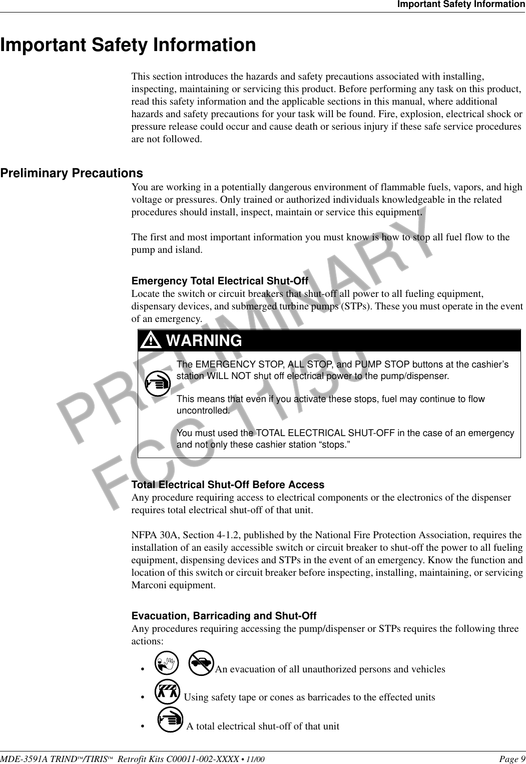 MDE-3591A TRIND™/TIRIS™  Retrofit Kits C00011-002-XXXX • 11/00 Page 9Important Safety InformationPRELIMINARYFCC 11/30Important Safety InformationThis section introduces the hazards and safety precautions associated with installing, inspecting, maintaining or servicing this product. Before performing any task on this product, read this safety information and the applicable sections in this manual, where additional hazards and safety precautions for your task will be found. Fire, explosion, electrical shock or pressure release could occur and cause death or serious injury if these safe service procedures are not followed. Preliminary PrecautionsYou are working in a potentially dangerous environment of flammable fuels, vapors, and high voltage or pressures. Only trained or authorized individuals knowledgeable in the related procedures should install, inspect, maintain or service this equipment.The first and most important information you must know is how to stop all fuel flow to the pump and island.Emergency Total Electrical Shut-OffLocate the switch or circuit breakers that shut-off all power to all fueling equipment, dispensary devices, and submerged turbine pumps (STPs). These you must operate in the event of an emergency.Total Electrical Shut-Off Before AccessAny procedure requiring access to electrical components or the electronics of the dispenser requires total electrical shut-off of that unit. NFPA 30A, Section 4-1.2, published by the National Fire Protection Association, requires the installation of an easily accessible switch or circuit breaker to shut-off the power to all fueling equipment, dispensing devices and STPs in the event of an emergency. Know the function and location of this switch or circuit breaker before inspecting, installing, maintaining, or servicing Marconi equipment.Evacuation, Barricading and Shut-OffAny procedures requiring accessing the pump/dispenser or STPs requires the following three actions:• An evacuation of all unauthorized persons and vehicles • Using safety tape or cones as barricades to the effected units• A total electrical shut-off of that unitThe EMERGENCY STOP, ALL STOP, and PUMP STOP buttons at the cashier’s station WILL NOT shut off electrical power to the pump/dispenser. This means that even if you activate these stops, fuel may continue to flow uncontrolled. You must used the TOTAL ELECTRICAL SHUT-OFF in the case of an emergency and not only these cashier station “stops.”WARNING