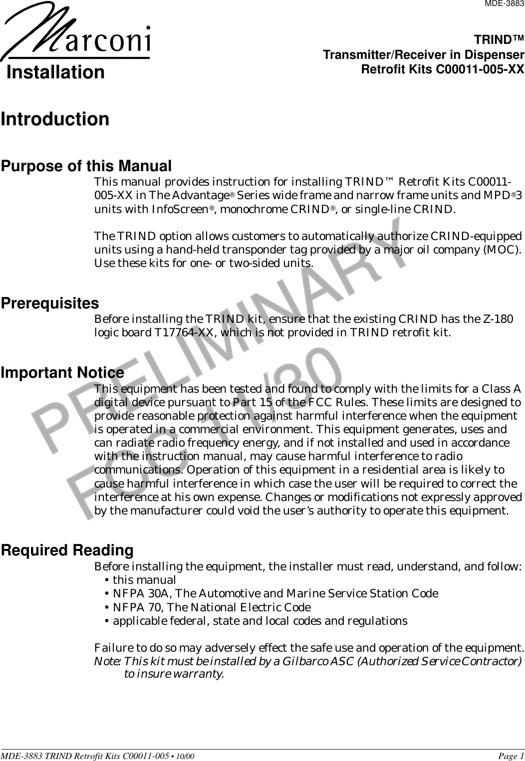 PRELIMINARYFCC 11/30MDE-3883 TRIND Retrofit Kits C00011-005 • 10/00   Page 1IntroductionPurpose of this ManualThis manual provides instruction for installing TRIND™ Retrofit Kits C00011-005-XX in The Advantage® Series wide frame and narrow frame units and MPD®3 units with InfoScreen®, monochrome CRIND®, or single-line CRIND. The TRIND option allows customers to automatically authorize CRIND-equipped units using a hand-held transponder tag provided by a major oil company (MOC). Use these kits for one- or two-sided units.PrerequisitesBefore installing the TRIND kit, ensure that the existing CRIND has the Z-180 logic board T17764-XX, which is not provided in TRIND retrofit kit.Important NoticeThis equipment has been tested and found to comply with the limits for a Class A digital device pursuant to Part 15 of the FCC Rules. These limits are designed to provide reasonable protection against harmful interference when the equipment is operated in a commercial environment. This equipment generates, uses and can radiate radio frequency energy, and if not installed and used in accordance with the instruction manual, may cause harmful interference to radio communications. Operation of this equipment in a residential area is likely to cause harmful interference in which case the user will be required to correct the interference at his own expense. Changes or modifications not expressly approved by the manufacturer could void the user’s authority to operate this equipment.Required ReadingBefore installing the equipment, the installer must read, understand, and follow:•this manual•NFPA 30A, The Automotive and Marine Service Station Code•NFPA 70, The National Electric Code•applicable federal, state and local codes and regulationsFailure to do so may adversely effect the safe use and operation of the equipment.Note: This kit must be installed by a Gilbarco ASC (Authorized Service Contractor) to insure warranty.MDE-3883TRIND™Transmitter/Receiver in DispenserRetrofit Kits C00011-005-XXInstallation