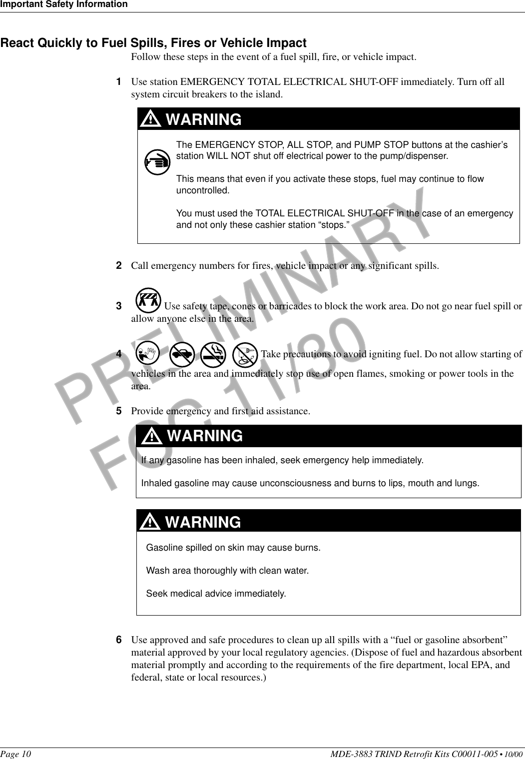 Important Safety InformationPage 10 MDE-3883 TRIND Retrofit Kits C00011-005 • 10/00 PRELIMINARYFCC 11/30React Quickly to Fuel Spills, Fires or Vehicle ImpactFollow these steps in the event of a fuel spill, fire, or vehicle impact.1Use station EMERGENCY TOTAL ELECTRICAL SHUT-OFF immediately. Turn off all system circuit breakers to the island.2Call emergency numbers for fires, vehicle impact or any significant spills. 3 Use safety tape, cones or barricades to block the work area. Do not go near fuel spill or allow anyone else in the area. 4 Take precautions to avoid igniting fuel. Do not allow starting of vehicles in the area and immediately stop use of open flames, smoking or power tools in the area.5Provide emergency and first aid assistance. 6Use approved and safe procedures to clean up all spills with a “fuel or gasoline absorbent” material approved by your local regulatory agencies. (Dispose of fuel and hazardous absorbent material promptly and according to the requirements of the fire department, local EPA, and federal, state or local resources.)The EMERGENCY STOP, ALL STOP, and PUMP STOP buttons at the cashier’s station WILL NOT shut off electrical power to the pump/dispenser. This means that even if you activate these stops, fuel may continue to flow uncontrolled. You must used the TOTAL ELECTRICAL SHUT-OFF in the case of an emergency and not only these cashier station “stops.”WARNINGIf any gasoline has been inhaled, seek emergency help immediately. Inhaled gasoline may cause unconsciousness and burns to lips, mouth and lungs.WARNINGGasoline spilled on skin may cause burns.Wash area thoroughly with clean water. Seek medical advice immediately.WARNING